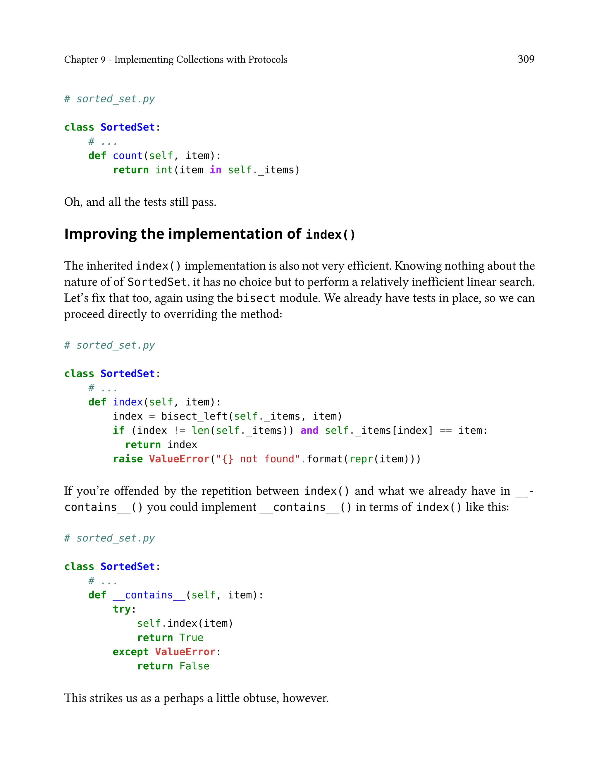 Chapter 9 - Implementing Collections with Protocols 309
# sorted_set.py
class SortedSet:
# ...
def count(self, item):
return int(item in self._items)
Oh, and all the tests still pass.
Improving the implementation of index()
The inherited index() implementation is also not very efficient. Knowing nothing about the
nature of of SortedSet, it has no choice but to perform a relatively inefficient linear search.
Let’s fix that too, again using the bisect module. We already have tests in place, so we can
proceed directly to overriding the method:
# sorted_set.py
class SortedSet:
# ...
def index(self, item):
index = bisect_left(self._items, item)
if (index != len(self._items)) and self._items[index] == item:
return index
raise ValueError("{} not found".format(repr(item)))
If you’re offended by the repetition between index() and what we already have in __-
contains__() you could implement __contains__() in terms of index() like this:
# sorted_set.py
class SortedSet:
# ...
def __contains__(self, item):
try:
self.index(item)
return True
except ValueError:
return False
This strikes us as a perhaps a little obtuse, however.
 