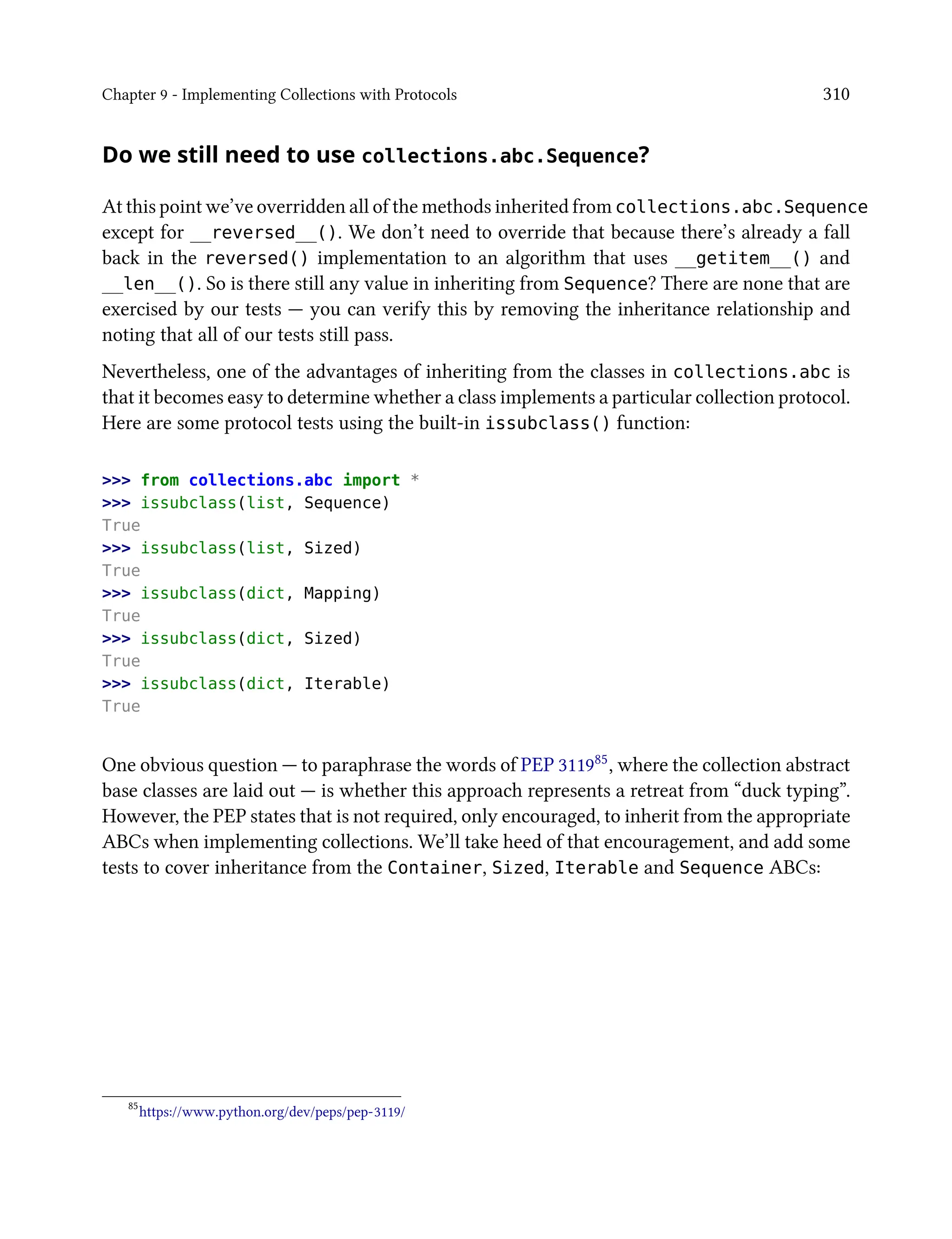 Chapter 9 - Implementing Collections with Protocols 310
Do we still need to use collections.abc.Sequence?
At this point we’ve overridden all of the methods inherited from collections.abc.Sequence
except for __reversed__(). We don’t need to override that because there’s already a fall
back in the reversed() implementation to an algorithm that uses __getitem__() and
__len__(). So is there still any value in inheriting from Sequence? There are none that are
exercised by our tests — you can verify this by removing the inheritance relationship and
noting that all of our tests still pass.
Nevertheless, one of the advantages of inheriting from the classes in collections.abc is
that it becomes easy to determine whether a class implements a particular collection protocol.
Here are some protocol tests using the built-in issubclass() function:
>>> from collections.abc import *
>>> issubclass(list, Sequence)
True
>>> issubclass(list, Sized)
True
>>> issubclass(dict, Mapping)
True
>>> issubclass(dict, Sized)
True
>>> issubclass(dict, Iterable)
True
One obvious question — to paraphrase the words of PEP 311985, where the collection abstract
base classes are laid out — is whether this approach represents a retreat from “duck typing”.
However, the PEP states that is not required, only encouraged, to inherit from the appropriate
ABCs when implementing collections. We’ll take heed of that encouragement, and add some
tests to cover inheritance from the Container, Sized, Iterable and Sequence ABCs:
85
https://www.python.org/dev/peps/pep-3119/
 