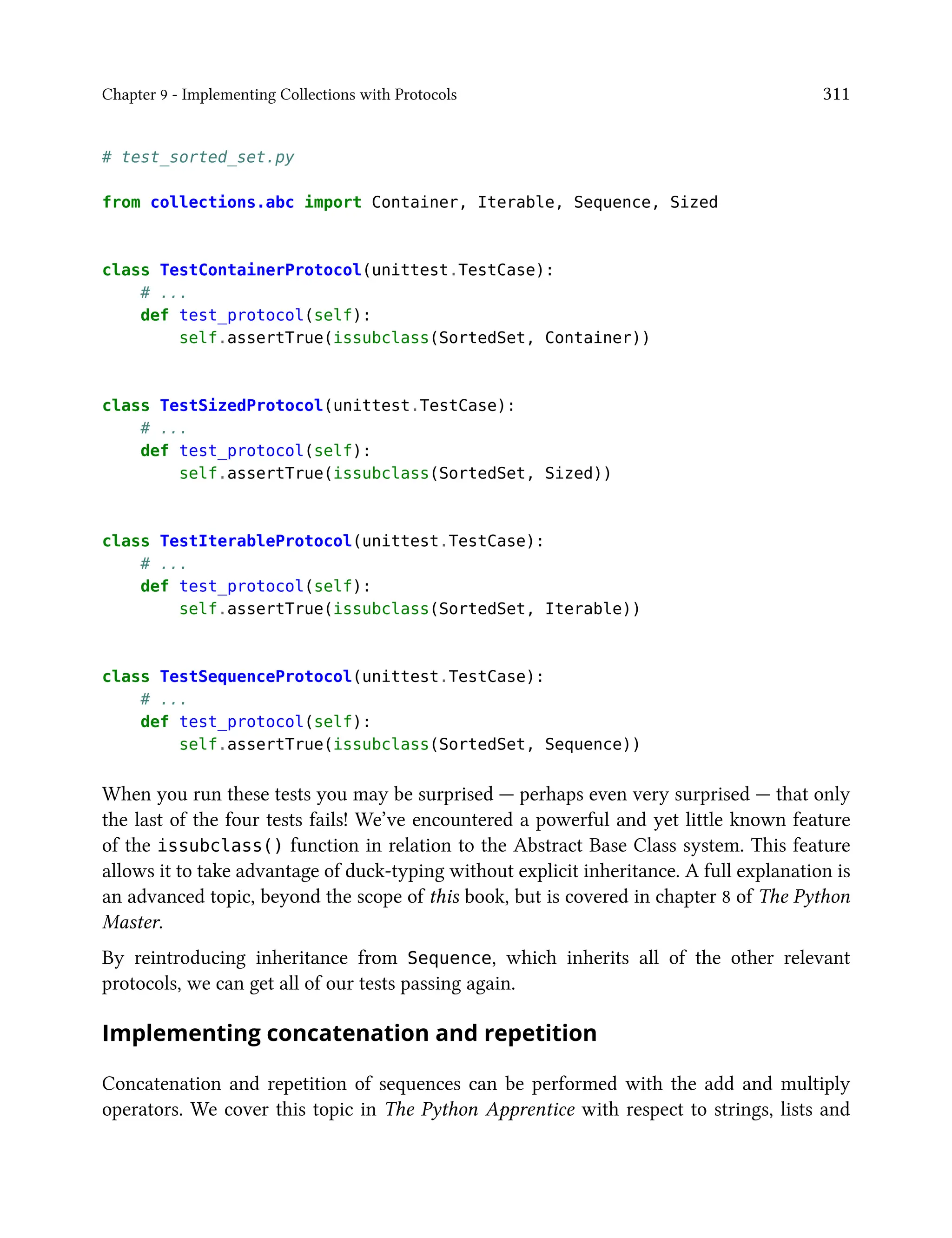 Chapter 9 - Implementing Collections with Protocols 311
# test_sorted_set.py
from collections.abc import Container, Iterable, Sequence, Sized
class TestContainerProtocol(unittest.TestCase):
# ...
def test_protocol(self):
self.assertTrue(issubclass(SortedSet, Container))
class TestSizedProtocol(unittest.TestCase):
# ...
def test_protocol(self):
self.assertTrue(issubclass(SortedSet, Sized))
class TestIterableProtocol(unittest.TestCase):
# ...
def test_protocol(self):
self.assertTrue(issubclass(SortedSet, Iterable))
class TestSequenceProtocol(unittest.TestCase):
# ...
def test_protocol(self):
self.assertTrue(issubclass(SortedSet, Sequence))
When you run these tests you may be surprised — perhaps even very surprised — that only
the last of the four tests fails! We’ve encountered a powerful and yet little known feature
of the issubclass() function in relation to the Abstract Base Class system. This feature
allows it to take advantage of duck-typing without explicit inheritance. A full explanation is
an advanced topic, beyond the scope of this book, but is covered in chapter 8 of The Python
Master.
By reintroducing inheritance from Sequence, which inherits all of the other relevant
protocols, we can get all of our tests passing again.
Implementing concatenation and repetition
Concatenation and repetition of sequences can be performed with the add and multiply
operators. We cover this topic in The Python Apprentice with respect to strings, lists and
 
