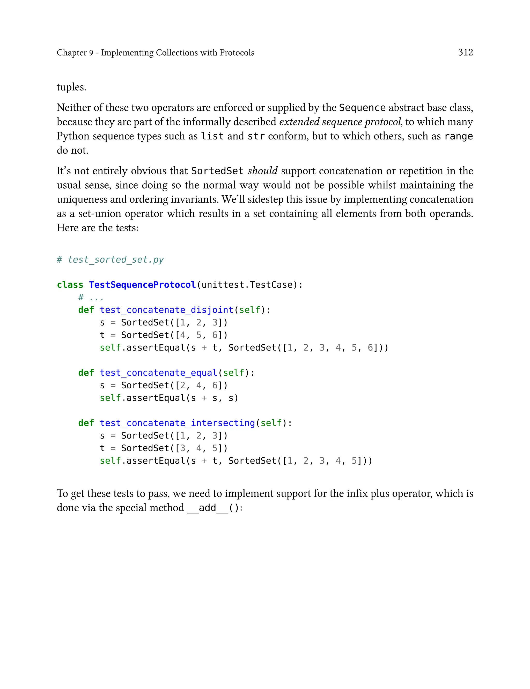 Chapter 9 - Implementing Collections with Protocols 312
tuples.
Neither of these two operators are enforced or supplied by the Sequence abstract base class,
because they are part of the informally described extended sequence protocol, to which many
Python sequence types such as list and str conform, but to which others, such as range
do not.
It’s not entirely obvious that SortedSet should support concatenation or repetition in the
usual sense, since doing so the normal way would not be possible whilst maintaining the
uniqueness and ordering invariants. We’ll sidestep this issue by implementing concatenation
as a set-union operator which results in a set containing all elements from both operands.
Here are the tests:
# test_sorted_set.py
class TestSequenceProtocol(unittest.TestCase):
# ...
def test_concatenate_disjoint(self):
s = SortedSet([1, 2, 3])
t = SortedSet([4, 5, 6])
self.assertEqual(s + t, SortedSet([1, 2, 3, 4, 5, 6]))
def test_concatenate_equal(self):
s = SortedSet([2, 4, 6])
self.assertEqual(s + s, s)
def test_concatenate_intersecting(self):
s = SortedSet([1, 2, 3])
t = SortedSet([3, 4, 5])
self.assertEqual(s + t, SortedSet([1, 2, 3, 4, 5]))
To get these tests to pass, we need to implement support for the infix plus operator, which is
done via the special method __add__():
 