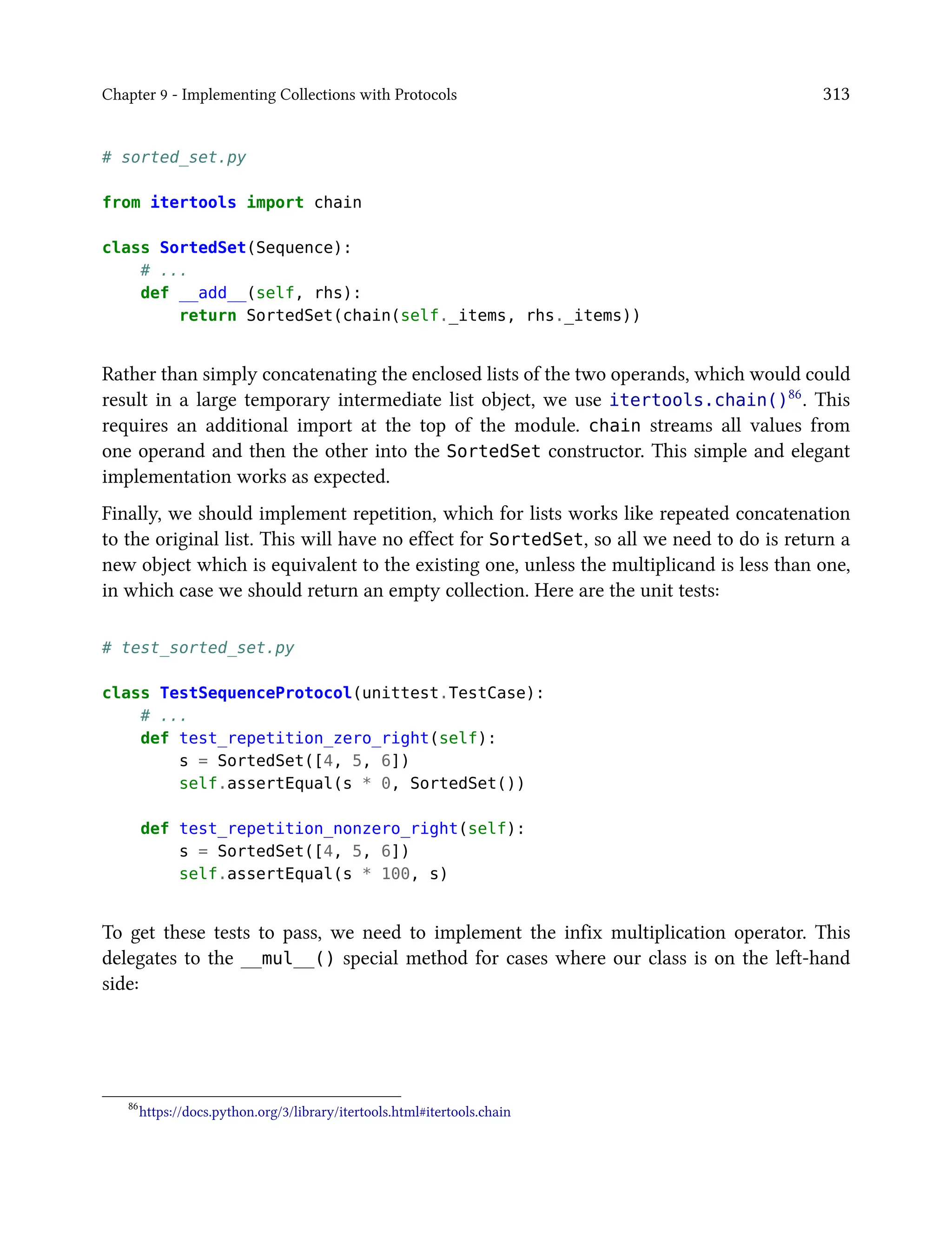 Chapter 9 - Implementing Collections with Protocols 313
# sorted_set.py
from itertools import chain
class SortedSet(Sequence):
# ...
def __add__(self, rhs):
return SortedSet(chain(self._items, rhs._items))
Rather than simply concatenating the enclosed lists of the two operands, which would could
result in a large temporary intermediate list object, we use itertools.chain()86. This
requires an additional import at the top of the module. chain streams all values from
one operand and then the other into the SortedSet constructor. This simple and elegant
implementation works as expected.
Finally, we should implement repetition, which for lists works like repeated concatenation
to the original list. This will have no effect for SortedSet, so all we need to do is return a
new object which is equivalent to the existing one, unless the multiplicand is less than one,
in which case we should return an empty collection. Here are the unit tests:
# test_sorted_set.py
class TestSequenceProtocol(unittest.TestCase):
# ...
def test_repetition_zero_right(self):
s = SortedSet([4, 5, 6])
self.assertEqual(s * 0, SortedSet())
def test_repetition_nonzero_right(self):
s = SortedSet([4, 5, 6])
self.assertEqual(s * 100, s)
To get these tests to pass, we need to implement the infix multiplication operator. This
delegates to the __mul__() special method for cases where our class is on the left-hand
side:
86
https://docs.python.org/3/library/itertools.html#itertools.chain
 