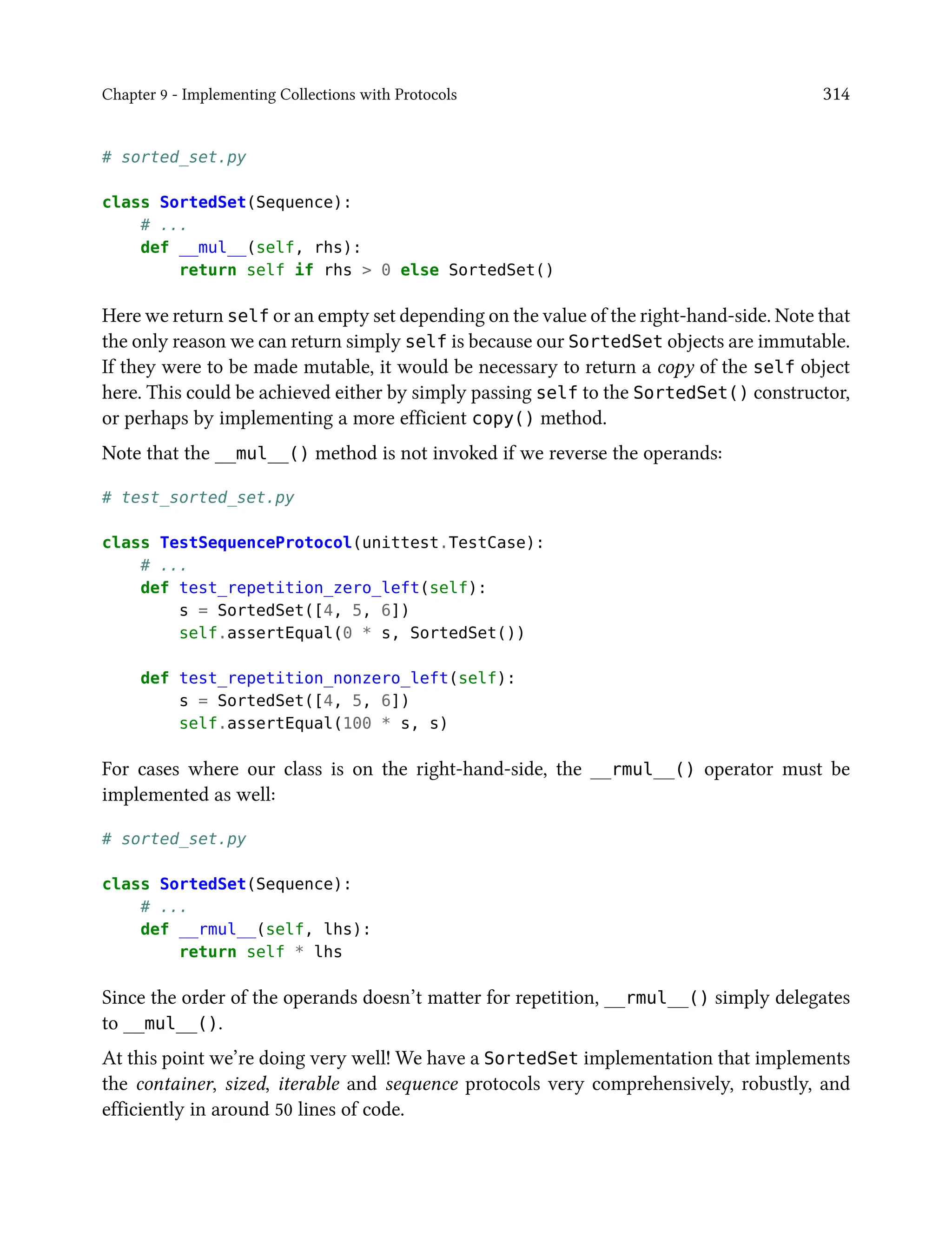 Chapter 9 - Implementing Collections with Protocols 314
# sorted_set.py
class SortedSet(Sequence):
# ...
def __mul__(self, rhs):
return self if rhs > 0 else SortedSet()
Here we return self or an empty set depending on the value of the right-hand-side. Note that
the only reason we can return simply self is because our SortedSet objects are immutable.
If they were to be made mutable, it would be necessary to return a copy of the self object
here. This could be achieved either by simply passing self to the SortedSet() constructor,
or perhaps by implementing a more efficient copy() method.
Note that the __mul__() method is not invoked if we reverse the operands:
# test_sorted_set.py
class TestSequenceProtocol(unittest.TestCase):
# ...
def test_repetition_zero_left(self):
s = SortedSet([4, 5, 6])
self.assertEqual(0 * s, SortedSet())
def test_repetition_nonzero_left(self):
s = SortedSet([4, 5, 6])
self.assertEqual(100 * s, s)
For cases where our class is on the right-hand-side, the __rmul__() operator must be
implemented as well:
# sorted_set.py
class SortedSet(Sequence):
# ...
def __rmul__(self, lhs):
return self * lhs
Since the order of the operands doesn’t matter for repetition, __rmul__() simply delegates
to __mul__().
At this point we’re doing very well! We have a SortedSet implementation that implements
the container, sized, iterable and sequence protocols very comprehensively, robustly, and
efficiently in around 50 lines of code.
 