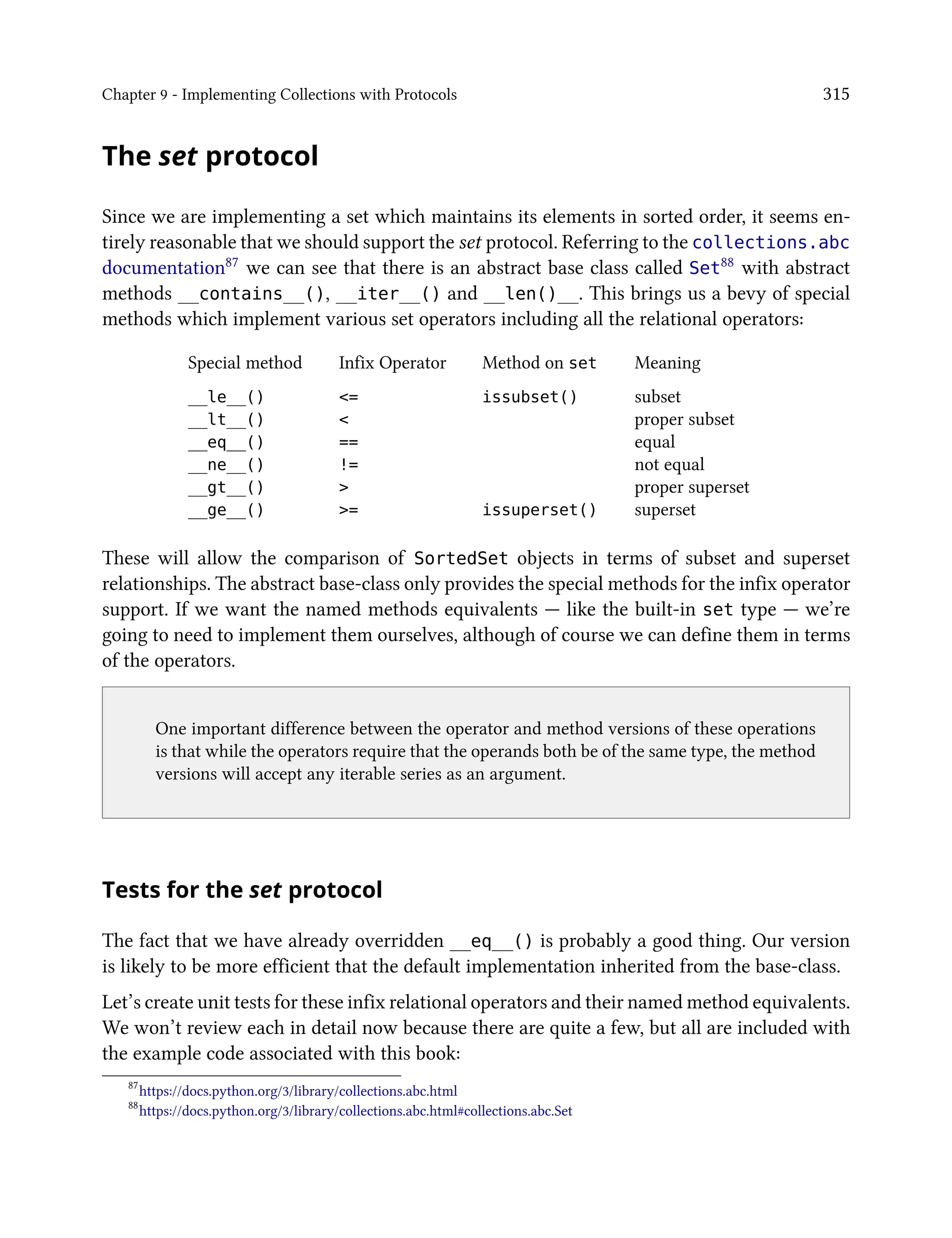 Chapter 9 - Implementing Collections with Protocols 315
The set protocol
Since we are implementing a set which maintains its elements in sorted order, it seems en-
tirely reasonable that we should support the set protocol. Referring to the collections.abc
documentation87 we can see that there is an abstract base class called Set88 with abstract
methods __contains__(), __iter__() and __len()__. This brings us a bevy of special
methods which implement various set operators including all the relational operators:
Special method Infix Operator Method on set Meaning
__le__() <= issubset() subset
__lt__() < proper subset
__eq__() == equal
__ne__() != not equal
__gt__() > proper superset
__ge__() >= issuperset() superset
These will allow the comparison of SortedSet objects in terms of subset and superset
relationships. The abstract base-class only provides the special methods for the infix operator
support. If we want the named methods equivalents — like the built-in set type — we’re
going to need to implement them ourselves, although of course we can define them in terms
of the operators.
One important difference between the operator and method versions of these operations
is that while the operators require that the operands both be of the same type, the method
versions will accept any iterable series as an argument.
Tests for the set protocol
The fact that we have already overridden __eq__() is probably a good thing. Our version
is likely to be more efficient that the default implementation inherited from the base-class.
Let’s create unit tests for these infix relational operators and their named method equivalents.
We won’t review each in detail now because there are quite a few, but all are included with
the example code associated with this book:
87
https://docs.python.org/3/library/collections.abc.html
88
https://docs.python.org/3/library/collections.abc.html#collections.abc.Set
 