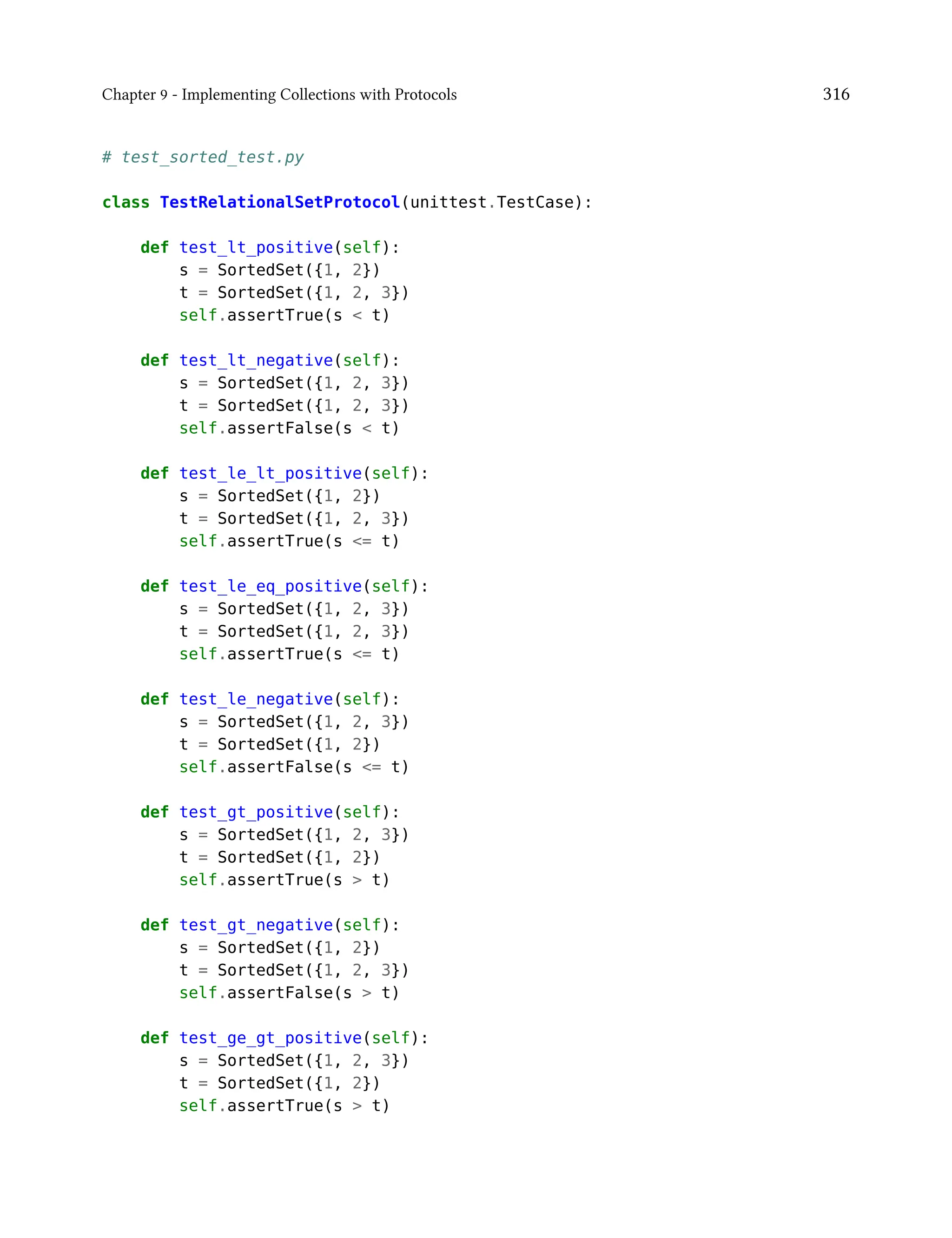 Chapter 9 - Implementing Collections with Protocols 316
# test_sorted_test.py
class TestRelationalSetProtocol(unittest.TestCase):
def test_lt_positive(self):
s = SortedSet({1, 2})
t = SortedSet({1, 2, 3})
self.assertTrue(s < t)
def test_lt_negative(self):
s = SortedSet({1, 2, 3})
t = SortedSet({1, 2, 3})
self.assertFalse(s < t)
def test_le_lt_positive(self):
s = SortedSet({1, 2})
t = SortedSet({1, 2, 3})
self.assertTrue(s <= t)
def test_le_eq_positive(self):
s = SortedSet({1, 2, 3})
t = SortedSet({1, 2, 3})
self.assertTrue(s <= t)
def test_le_negative(self):
s = SortedSet({1, 2, 3})
t = SortedSet({1, 2})
self.assertFalse(s <= t)
def test_gt_positive(self):
s = SortedSet({1, 2, 3})
t = SortedSet({1, 2})
self.assertTrue(s > t)
def test_gt_negative(self):
s = SortedSet({1, 2})
t = SortedSet({1, 2, 3})
self.assertFalse(s > t)
def test_ge_gt_positive(self):
s = SortedSet({1, 2, 3})
t = SortedSet({1, 2})
self.assertTrue(s > t)
 