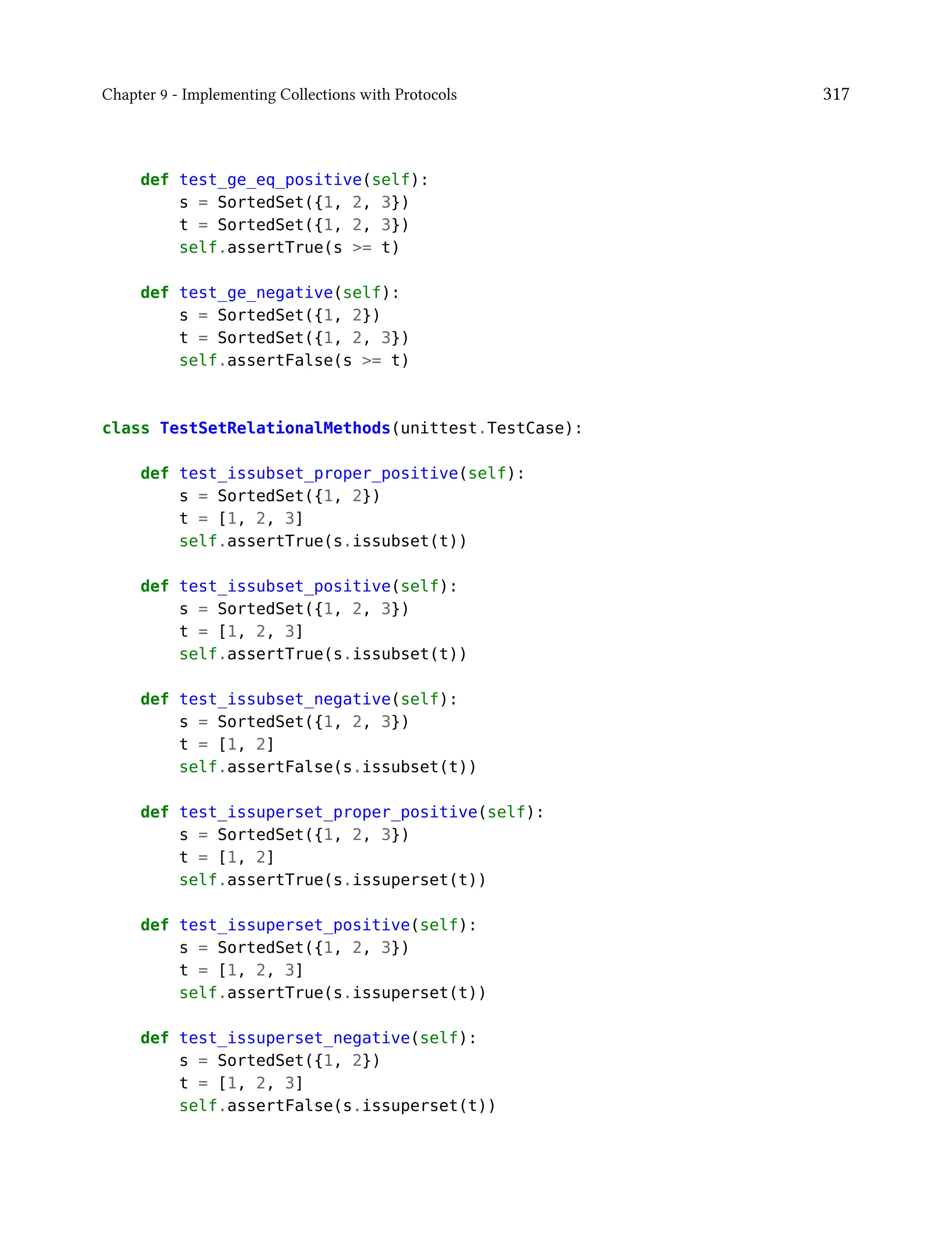 Chapter 9 - Implementing Collections with Protocols 317
def test_ge_eq_positive(self):
s = SortedSet({1, 2, 3})
t = SortedSet({1, 2, 3})
self.assertTrue(s >= t)
def test_ge_negative(self):
s = SortedSet({1, 2})
t = SortedSet({1, 2, 3})
self.assertFalse(s >= t)
class TestSetRelationalMethods(unittest.TestCase):
def test_issubset_proper_positive(self):
s = SortedSet({1, 2})
t = [1, 2, 3]
self.assertTrue(s.issubset(t))
def test_issubset_positive(self):
s = SortedSet({1, 2, 3})
t = [1, 2, 3]
self.assertTrue(s.issubset(t))
def test_issubset_negative(self):
s = SortedSet({1, 2, 3})
t = [1, 2]
self.assertFalse(s.issubset(t))
def test_issuperset_proper_positive(self):
s = SortedSet({1, 2, 3})
t = [1, 2]
self.assertTrue(s.issuperset(t))
def test_issuperset_positive(self):
s = SortedSet({1, 2, 3})
t = [1, 2, 3]
self.assertTrue(s.issuperset(t))
def test_issuperset_negative(self):
s = SortedSet({1, 2})
t = [1, 2, 3]
self.assertFalse(s.issuperset(t))
 