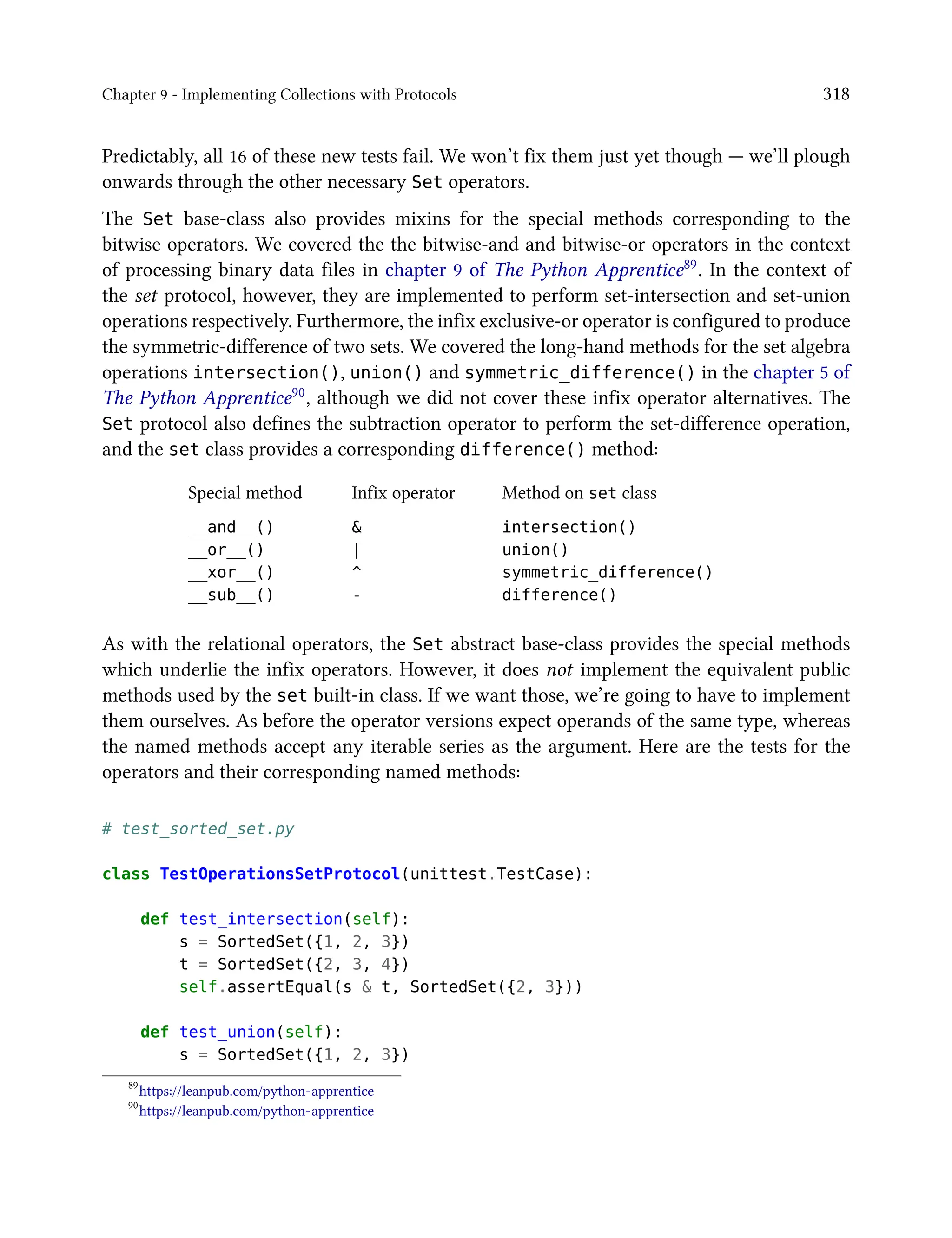 Chapter 9 - Implementing Collections with Protocols 318
Predictably, all 16 of these new tests fail. We won’t fix them just yet though — we’ll plough
onwards through the other necessary Set operators.
The Set base-class also provides mixins for the special methods corresponding to the
bitwise operators. We covered the the bitwise-and and bitwise-or operators in the context
of processing binary data files in chapter 9 of The Python Apprentice89. In the context of
the set protocol, however, they are implemented to perform set-intersection and set-union
operations respectively. Furthermore, the infix exclusive-or operator is configured to produce
the symmetric-difference of two sets. We covered the long-hand methods for the set algebra
operations intersection(), union() and symmetric_difference() in the chapter 5 of
The Python Apprentice90, although we did not cover these infix operator alternatives. The
Set protocol also defines the subtraction operator to perform the set-difference operation,
and the set class provides a corresponding difference() method:
Special method Infix operator Method on set class
__and__() & intersection()
__or__() | union()
__xor__() ^ symmetric_difference()
__sub__() - difference()
As with the relational operators, the Set abstract base-class provides the special methods
which underlie the infix operators. However, it does not implement the equivalent public
methods used by the set built-in class. If we want those, we’re going to have to implement
them ourselves. As before the operator versions expect operands of the same type, whereas
the named methods accept any iterable series as the argument. Here are the tests for the
operators and their corresponding named methods:
# test_sorted_set.py
class TestOperationsSetProtocol(unittest.TestCase):
def test_intersection(self):
s = SortedSet({1, 2, 3})
t = SortedSet({2, 3, 4})
self.assertEqual(s & t, SortedSet({2, 3}))
def test_union(self):
s = SortedSet({1, 2, 3})
89
https://leanpub.com/python-apprentice
90
https://leanpub.com/python-apprentice
 