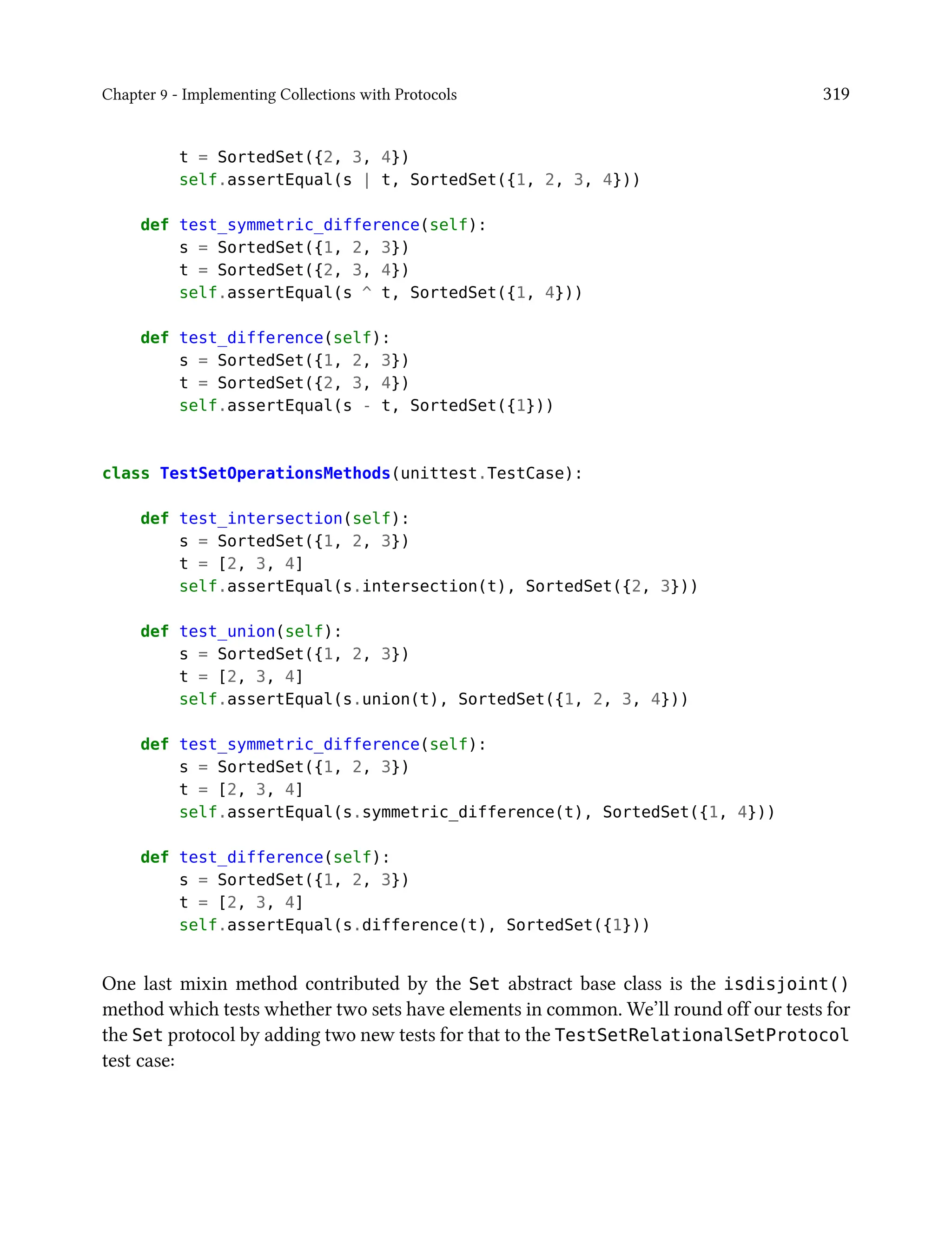 Chapter 9 - Implementing Collections with Protocols 319
t = SortedSet({2, 3, 4})
self.assertEqual(s | t, SortedSet({1, 2, 3, 4}))
def test_symmetric_difference(self):
s = SortedSet({1, 2, 3})
t = SortedSet({2, 3, 4})
self.assertEqual(s ^ t, SortedSet({1, 4}))
def test_difference(self):
s = SortedSet({1, 2, 3})
t = SortedSet({2, 3, 4})
self.assertEqual(s - t, SortedSet({1}))
class TestSetOperationsMethods(unittest.TestCase):
def test_intersection(self):
s = SortedSet({1, 2, 3})
t = [2, 3, 4]
self.assertEqual(s.intersection(t), SortedSet({2, 3}))
def test_union(self):
s = SortedSet({1, 2, 3})
t = [2, 3, 4]
self.assertEqual(s.union(t), SortedSet({1, 2, 3, 4}))
def test_symmetric_difference(self):
s = SortedSet({1, 2, 3})
t = [2, 3, 4]
self.assertEqual(s.symmetric_difference(t), SortedSet({1, 4}))
def test_difference(self):
s = SortedSet({1, 2, 3})
t = [2, 3, 4]
self.assertEqual(s.difference(t), SortedSet({1}))
One last mixin method contributed by the Set abstract base class is the isdisjoint()
method which tests whether two sets have elements in common. We’ll round off our tests for
the Set protocol by adding two new tests for that to the TestSetRelationalSetProtocol
test case:
 