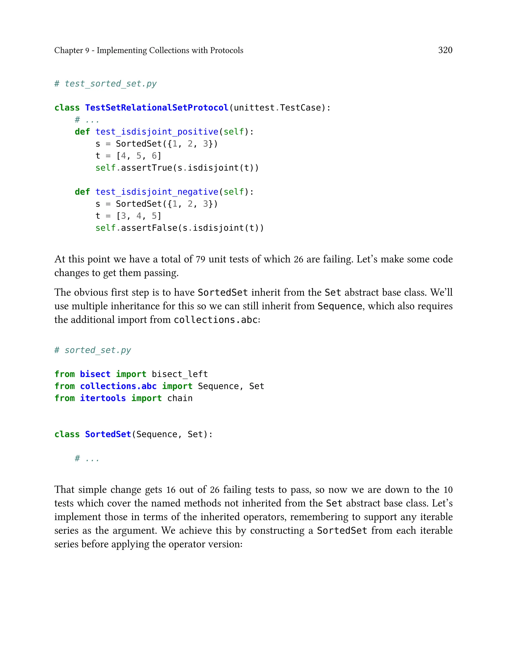 Chapter 9 - Implementing Collections with Protocols 320
# test_sorted_set.py
class TestSetRelationalSetProtocol(unittest.TestCase):
# ...
def test_isdisjoint_positive(self):
s = SortedSet({1, 2, 3})
t = [4, 5, 6]
self.assertTrue(s.isdisjoint(t))
def test_isdisjoint_negative(self):
s = SortedSet({1, 2, 3})
t = [3, 4, 5]
self.assertFalse(s.isdisjoint(t))
At this point we have a total of 79 unit tests of which 26 are failing. Let’s make some code
changes to get them passing.
The obvious first step is to have SortedSet inherit from the Set abstract base class. We’ll
use multiple inheritance for this so we can still inherit from Sequence, which also requires
the additional import from collections.abc:
# sorted_set.py
from bisect import bisect_left
from collections.abc import Sequence, Set
from itertools import chain
class SortedSet(Sequence, Set):
# ...
That simple change gets 16 out of 26 failing tests to pass, so now we are down to the 10
tests which cover the named methods not inherited from the Set abstract base class. Let’s
implement those in terms of the inherited operators, remembering to support any iterable
series as the argument. We achieve this by constructing a SortedSet from each iterable
series before applying the operator version:
 