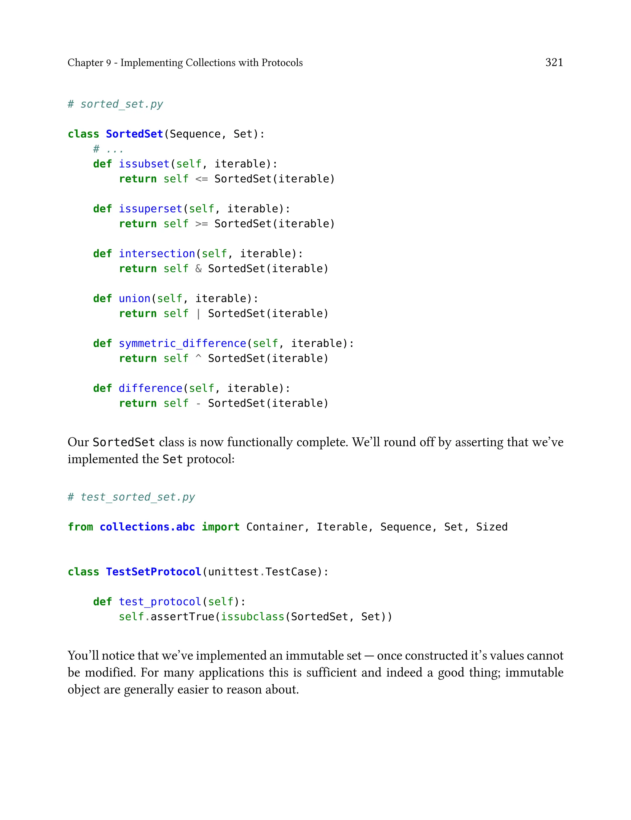 Chapter 9 - Implementing Collections with Protocols 321
# sorted_set.py
class SortedSet(Sequence, Set):
# ...
def issubset(self, iterable):
return self <= SortedSet(iterable)
def issuperset(self, iterable):
return self >= SortedSet(iterable)
def intersection(self, iterable):
return self & SortedSet(iterable)
def union(self, iterable):
return self | SortedSet(iterable)
def symmetric_difference(self, iterable):
return self ^ SortedSet(iterable)
def difference(self, iterable):
return self - SortedSet(iterable)
Our SortedSet class is now functionally complete. We’ll round off by asserting that we’ve
implemented the Set protocol:
# test_sorted_set.py
from collections.abc import Container, Iterable, Sequence, Set, Sized
class TestSetProtocol(unittest.TestCase):
def test_protocol(self):
self.assertTrue(issubclass(SortedSet, Set))
You’ll notice that we’ve implemented an immutable set — once constructed it’s values cannot
be modified. For many applications this is sufficient and indeed a good thing; immutable
object are generally easier to reason about.
 