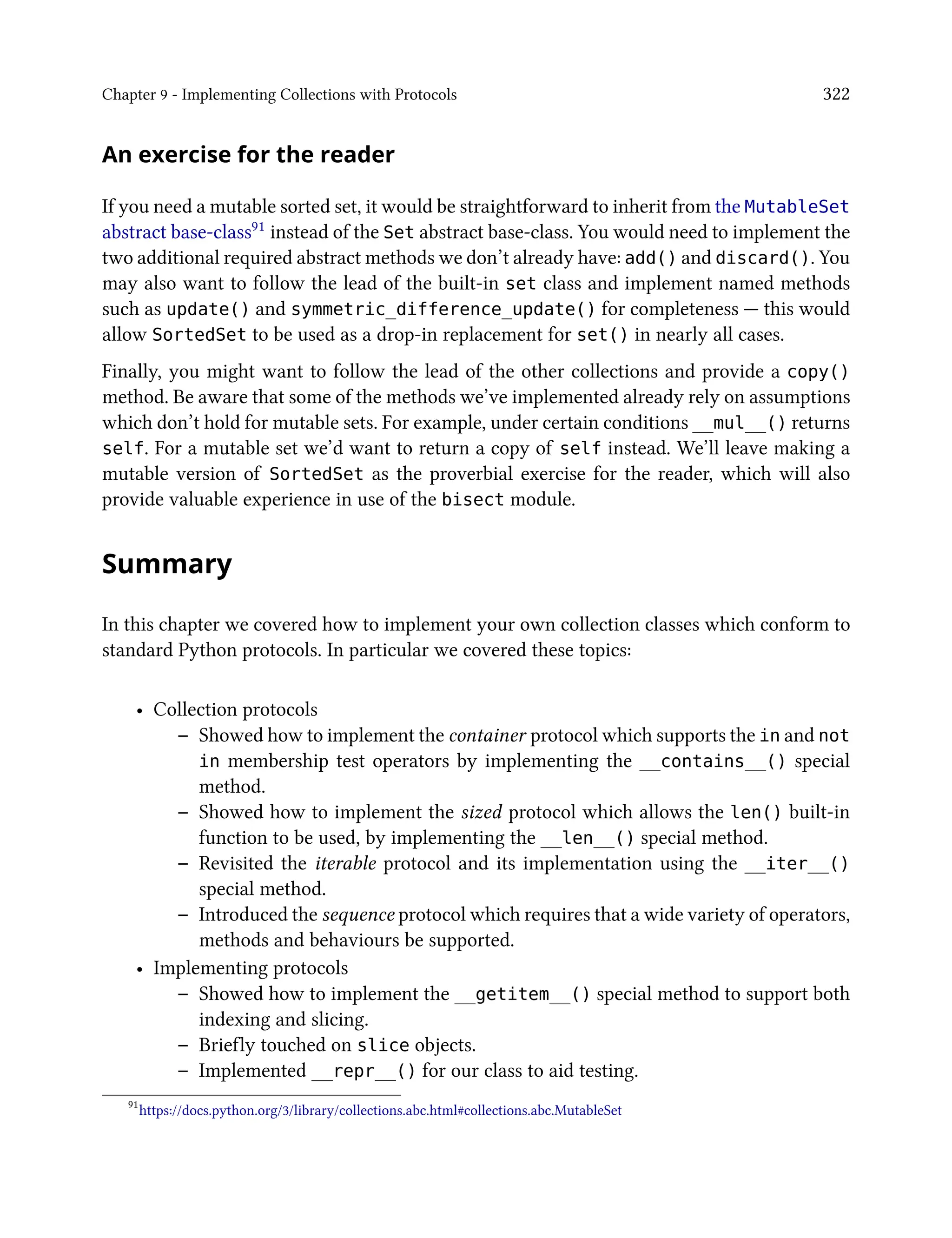 Chapter 9 - Implementing Collections with Protocols 322
An exercise for the reader
If you need a mutable sorted set, it would be straightforward to inherit from the MutableSet
abstract base-class91 instead of the Set abstract base-class. You would need to implement the
two additional required abstract methods we don’t already have: add() and discard(). You
may also want to follow the lead of the built-in set class and implement named methods
such as update() and symmetric_difference_update() for completeness — this would
allow SortedSet to be used as a drop-in replacement for set() in nearly all cases.
Finally, you might want to follow the lead of the other collections and provide a copy()
method. Be aware that some of the methods we’ve implemented already rely on assumptions
which don’t hold for mutable sets. For example, under certain conditions __mul__() returns
self. For a mutable set we’d want to return a copy of self instead. We’ll leave making a
mutable version of SortedSet as the proverbial exercise for the reader, which will also
provide valuable experience in use of the bisect module.
Summary
In this chapter we covered how to implement your own collection classes which conform to
standard Python protocols. In particular we covered these topics:
• Collection protocols
– Showed how to implement the container protocol which supports the in and not
in membership test operators by implementing the __contains__() special
method.
– Showed how to implement the sized protocol which allows the len() built-in
function to be used, by implementing the __len__() special method.
– Revisited the iterable protocol and its implementation using the __iter__()
special method.
– Introduced the sequence protocol which requires that a wide variety of operators,
methods and behaviours be supported.
• Implementing protocols
– Showed how to implement the __getitem__() special method to support both
indexing and slicing.
– Briefly touched on slice objects.
– Implemented __repr__() for our class to aid testing.
91
https://docs.python.org/3/library/collections.abc.html#collections.abc.MutableSet
 