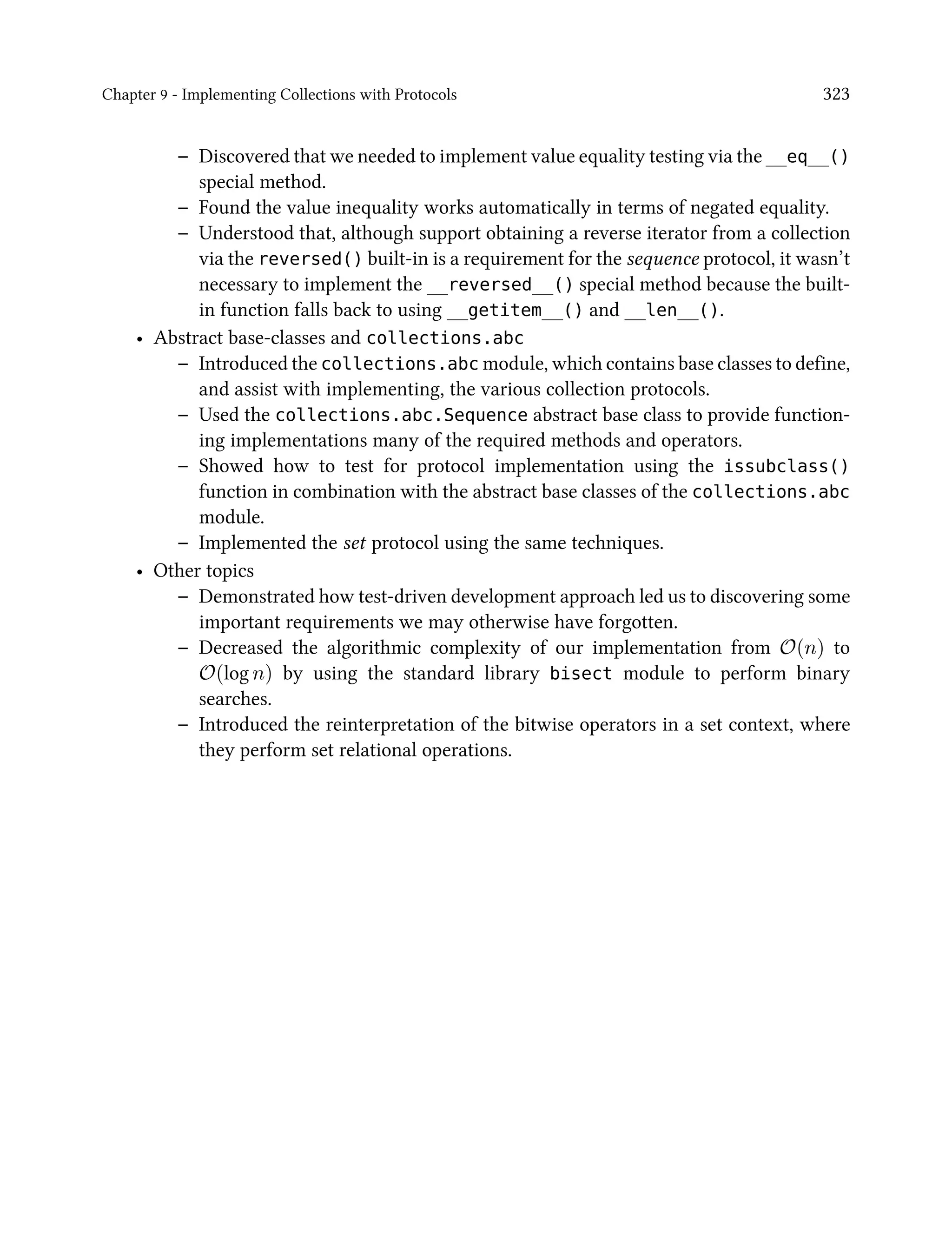 Chapter 9 - Implementing Collections with Protocols 323
– Discovered that we needed to implement value equality testing via the __eq__()
special method.
– Found the value inequality works automatically in terms of negated equality.
– Understood that, although support obtaining a reverse iterator from a collection
via the reversed() built-in is a requirement for the sequence protocol, it wasn’t
necessary to implement the __reversed__() special method because the built-
in function falls back to using __getitem__() and __len__().
• Abstract base-classes and collections.abc
– Introduced the collections.abc module, which contains base classes to define,
and assist with implementing, the various collection protocols.
– Used the collections.abc.Sequence abstract base class to provide function-
ing implementations many of the required methods and operators.
– Showed how to test for protocol implementation using the issubclass()
function in combination with the abstract base classes of the collections.abc
module.
– Implemented the set protocol using the same techniques.
• Other topics
– Demonstrated how test-driven development approach led us to discovering some
important requirements we may otherwise have forgotten.
– Decreased the algorithmic complexity of our implementation from O(n) to
O(log n) by using the standard library bisect module to perform binary
searches.
– Introduced the reinterpretation of the bitwise operators in a set context, where
they perform set relational operations.
 
