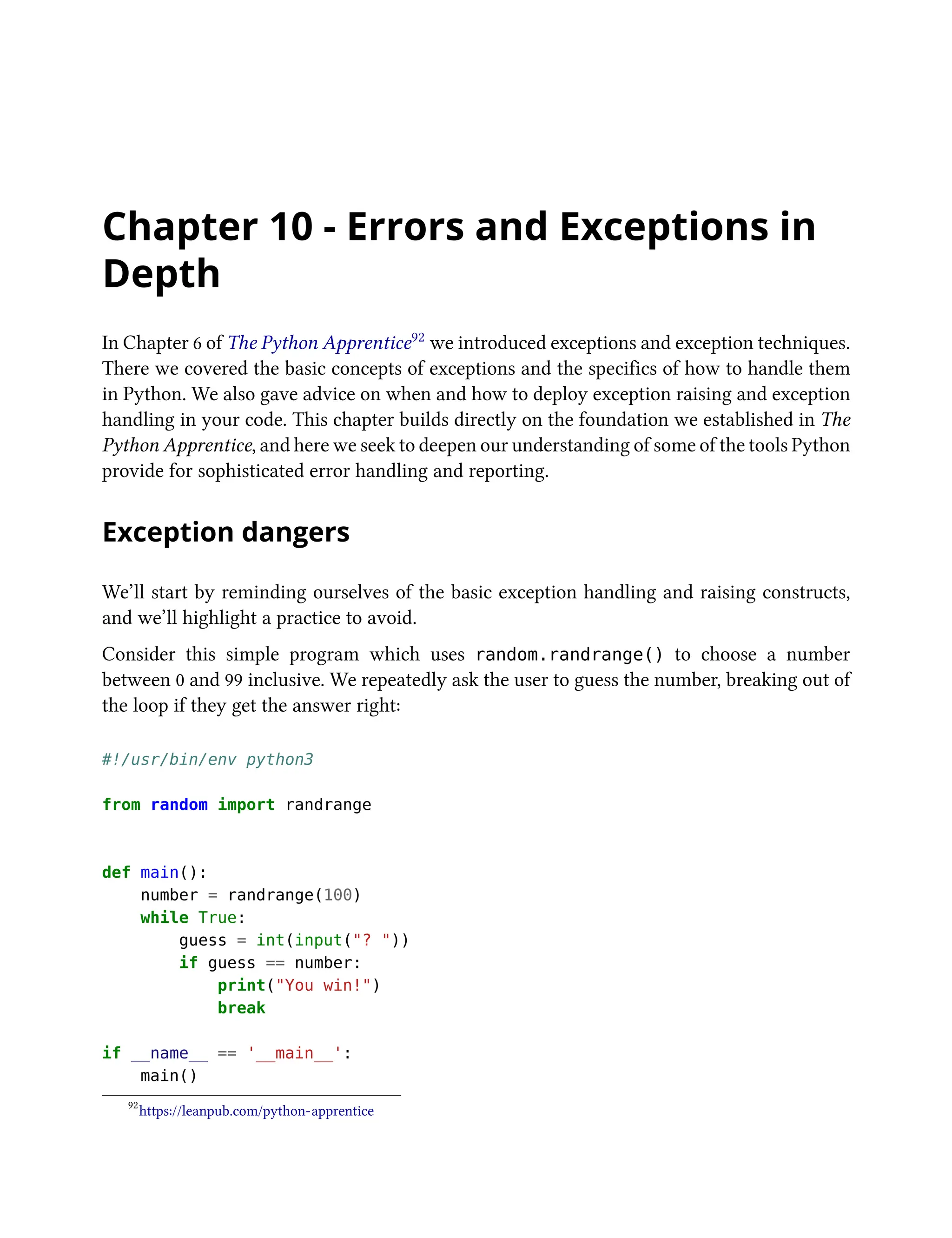 Chapter 10 - Errors and Exceptions in
Depth
In Chapter 6 of The Python Apprentice92 we introduced exceptions and exception techniques.
There we covered the basic concepts of exceptions and the specifics of how to handle them
in Python. We also gave advice on when and how to deploy exception raising and exception
handling in your code. This chapter builds directly on the foundation we established in The
Python Apprentice, and here we seek to deepen our understanding of some of the tools Python
provide for sophisticated error handling and reporting.
Exception dangers
We’ll start by reminding ourselves of the basic exception handling and raising constructs,
and we’ll highlight a practice to avoid.
Consider this simple program which uses random.randrange() to choose a number
between 0 and 99 inclusive. We repeatedly ask the user to guess the number, breaking out of
the loop if they get the answer right:
#!/usr/bin/env python3
from random import randrange
def main():
number = randrange(100)
while True:
guess = int(input("? "))
if guess == number:
print("You win!")
break
if __name__ == '__main__':
main()
92
https://leanpub.com/python-apprentice
 