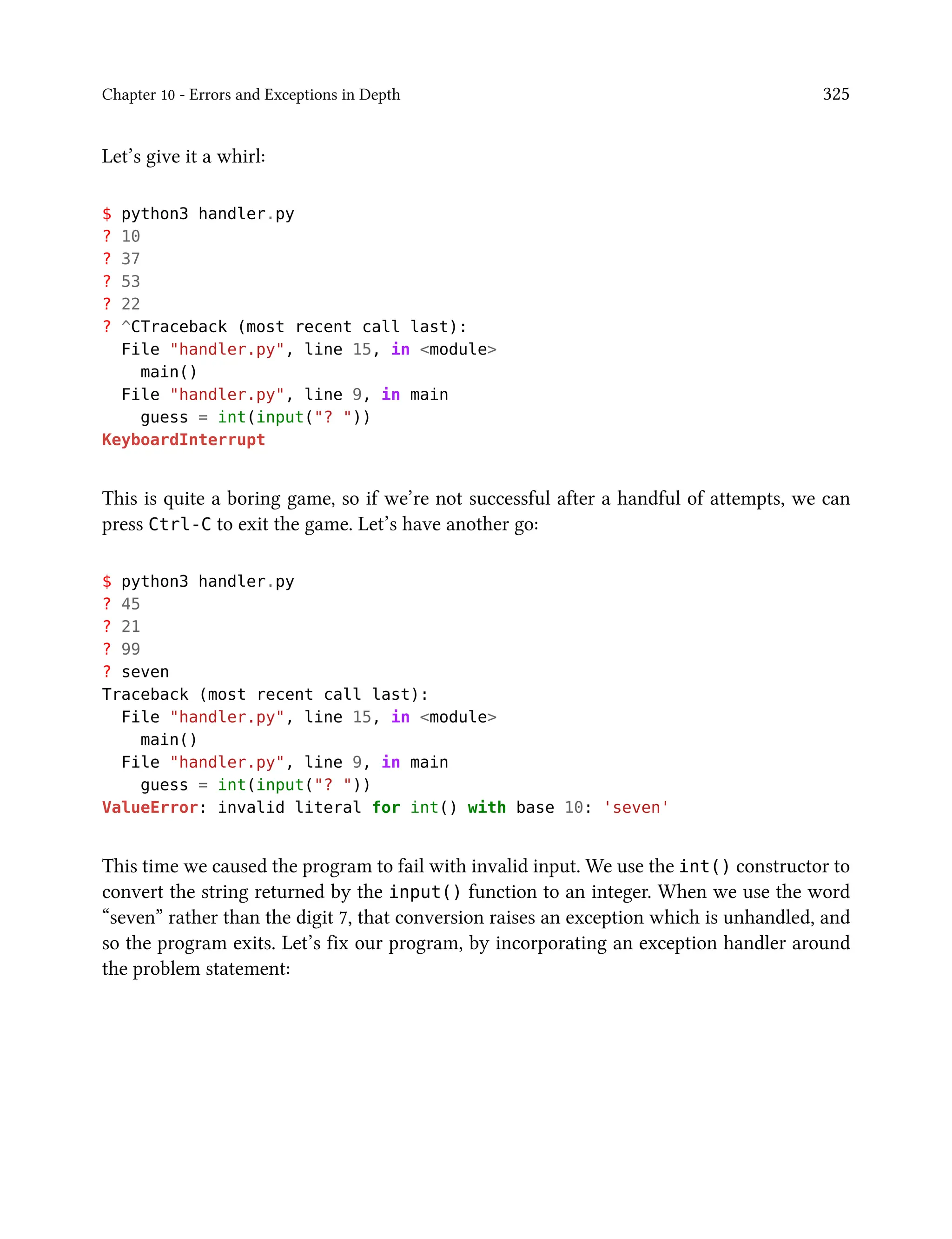 Chapter 10 - Errors and Exceptions in Depth 325
Let’s give it a whirl:
$ python3 handler.py
? 10
? 37
? 53
? 22
? ^CTraceback (most recent call last):
File "handler.py", line 15, in <module>
main()
File "handler.py", line 9, in main
guess = int(input("? "))
KeyboardInterrupt
This is quite a boring game, so if we’re not successful after a handful of attempts, we can
press Ctrl-C to exit the game. Let’s have another go:
$ python3 handler.py
? 45
? 21
? 99
? seven
Traceback (most recent call last):
File "handler.py", line 15, in <module>
main()
File "handler.py", line 9, in main
guess = int(input("? "))
ValueError: invalid literal for int() with base 10: 'seven'
This time we caused the program to fail with invalid input. We use the int() constructor to
convert the string returned by the input() function to an integer. When we use the word
“seven” rather than the digit 7, that conversion raises an exception which is unhandled, and
so the program exits. Let’s fix our program, by incorporating an exception handler around
the problem statement:
 