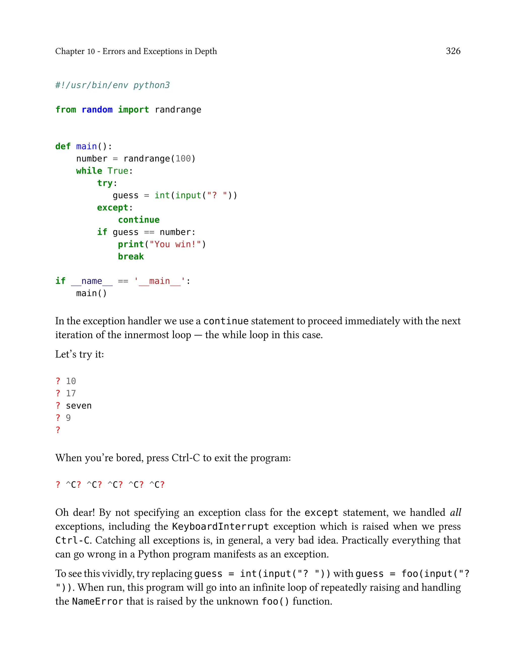 Chapter 10 - Errors and Exceptions in Depth 326
#!/usr/bin/env python3
from random import randrange
def main():
number = randrange(100)
while True:
try:
guess = int(input("? "))
except:
continue
if guess == number:
print("You win!")
break
if __name__ == '__main__':
main()
In the exception handler we use a continue statement to proceed immediately with the next
iteration of the innermost loop — the while loop in this case.
Let’s try it:
? 10
? 17
? seven
? 9
?
When you’re bored, press Ctrl-C to exit the program:
? ^C? ^C? ^C? ^C? ^C?
Oh dear! By not specifying an exception class for the except statement, we handled all
exceptions, including the KeyboardInterrupt exception which is raised when we press
Ctrl-C. Catching all exceptions is, in general, a very bad idea. Practically everything that
can go wrong in a Python program manifests as an exception.
To see this vividly, try replacing guess = int(input("? ")) with guess = foo(input("?
")). When run, this program will go into an infinite loop of repeatedly raising and handling
the NameError that is raised by the unknown foo() function.
 