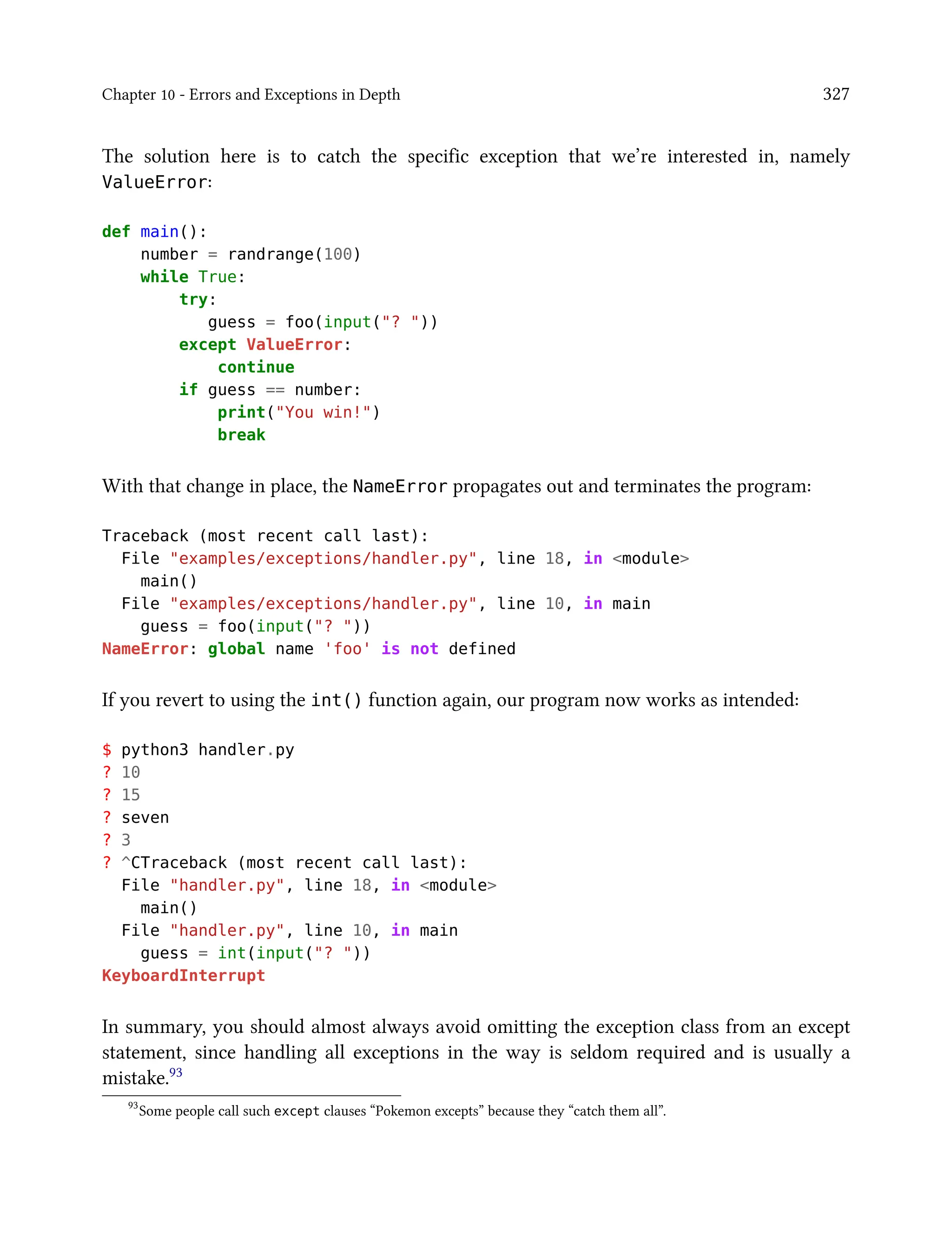 Chapter 10 - Errors and Exceptions in Depth 327
The solution here is to catch the specific exception that we’re interested in, namely
ValueError:
def main():
number = randrange(100)
while True:
try:
guess = foo(input("? "))
except ValueError:
continue
if guess == number:
print("You win!")
break
With that change in place, the NameError propagates out and terminates the program:
Traceback (most recent call last):
File "examples/exceptions/handler.py", line 18, in <module>
main()
File "examples/exceptions/handler.py", line 10, in main
guess = foo(input("? "))
NameError: global name 'foo' is not defined
If you revert to using the int() function again, our program now works as intended:
$ python3 handler.py
? 10
? 15
? seven
? 3
? ^CTraceback (most recent call last):
File "handler.py", line 18, in <module>
main()
File "handler.py", line 10, in main
guess = int(input("? "))
KeyboardInterrupt
In summary, you should almost always avoid omitting the exception class from an except
statement, since handling all exceptions in the way is seldom required and is usually a
mistake.93
93
Some people call such except clauses “Pokemon excepts” because they “catch them all”.
 