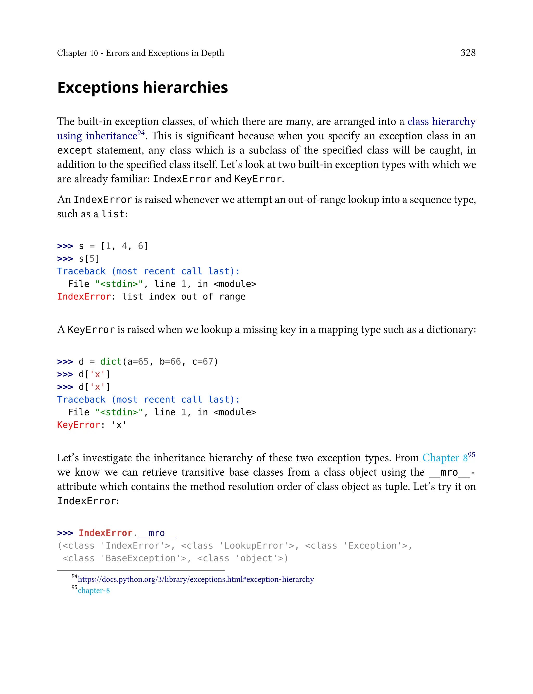 Chapter 10 - Errors and Exceptions in Depth 328
Exceptions hierarchies
The built-in exception classes, of which there are many, are arranged into a class hierarchy
using inheritance94. This is significant because when you specify an exception class in an
except statement, any class which is a subclass of the specified class will be caught, in
addition to the specified class itself. Let’s look at two built-in exception types with which we
are already familiar: IndexError and KeyError.
An IndexError is raised whenever we attempt an out-of-range lookup into a sequence type,
such as a list:
>>> s = [1, 4, 6]
>>> s[5]
Traceback (most recent call last):
File "<stdin>", line 1, in <module>
IndexError: list index out of range
A KeyError is raised when we lookup a missing key in a mapping type such as a dictionary:
>>> d = dict(a=65, b=66, c=67)
>>> d['x']
>>> d['x']
Traceback (most recent call last):
File "<stdin>", line 1, in <module>
KeyError: 'x'
Let’s investigate the inheritance hierarchy of these two exception types. From Chapter 895
we know we can retrieve transitive base classes from a class object using the __mro__-
attribute which contains the method resolution order of class object as tuple. Let’s try it on
IndexError:
>>> IndexError.__mro__
(<class 'IndexError'>, <class 'LookupError'>, <class 'Exception'>,
<class 'BaseException'>, <class 'object'>)
94
https://docs.python.org/3/library/exceptions.html#exception-hierarchy
95
chapter-8
 