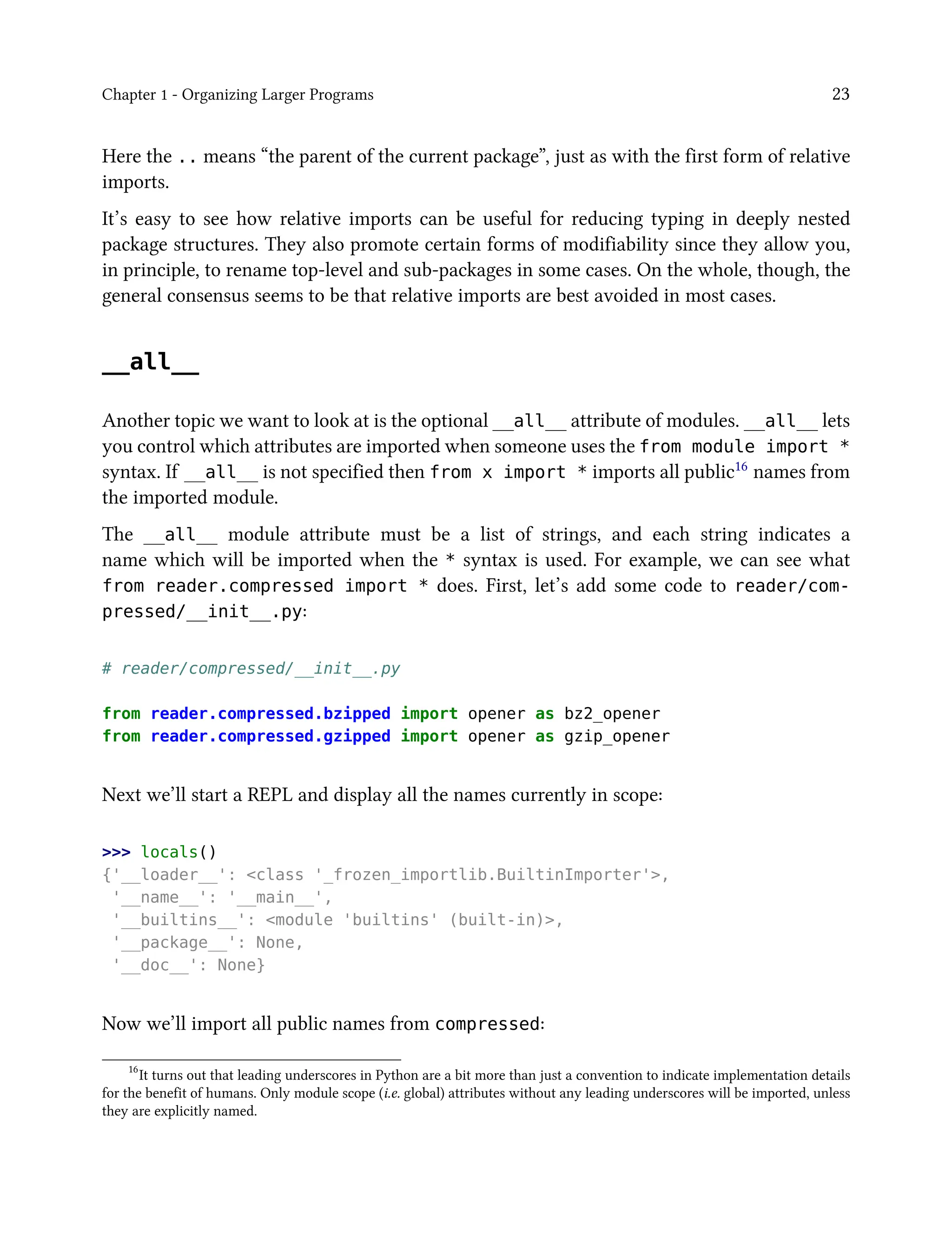 Chapter 1 - Organizing Larger Programs 23
Here the .. means “the parent of the current package”, just as with the first form of relative
imports.
It’s easy to see how relative imports can be useful for reducing typing in deeply nested
package structures. They also promote certain forms of modifiability since they allow you,
in principle, to rename top-level and sub-packages in some cases. On the whole, though, the
general consensus seems to be that relative imports are best avoided in most cases.
__all__
Another topic we want to look at is the optional __all__ attribute of modules. __all__ lets
you control which attributes are imported when someone uses the from module import *
syntax. If __all__ is not specified then from x import * imports all public16 names from
the imported module.
The __all__ module attribute must be a list of strings, and each string indicates a
name which will be imported when the * syntax is used. For example, we can see what
from reader.compressed import * does. First, let’s add some code to reader/com-
pressed/__init__.py:
# reader/compressed/__init__.py
from reader.compressed.bzipped import opener as bz2_opener
from reader.compressed.gzipped import opener as gzip_opener
Next we’ll start a REPL and display all the names currently in scope:
>>> locals()
{'__loader__': <class '_frozen_importlib.BuiltinImporter'>,
'__name__': '__main__',
'__builtins__': <module 'builtins' (built-in)>,
'__package__': None,
'__doc__': None}
Now we’ll import all public names from compressed:
16
It turns out that leading underscores in Python are a bit more than just a convention to indicate implementation details
for the benefit of humans. Only module scope (i.e. global) attributes without any leading underscores will be imported, unless
they are explicitly named.
 