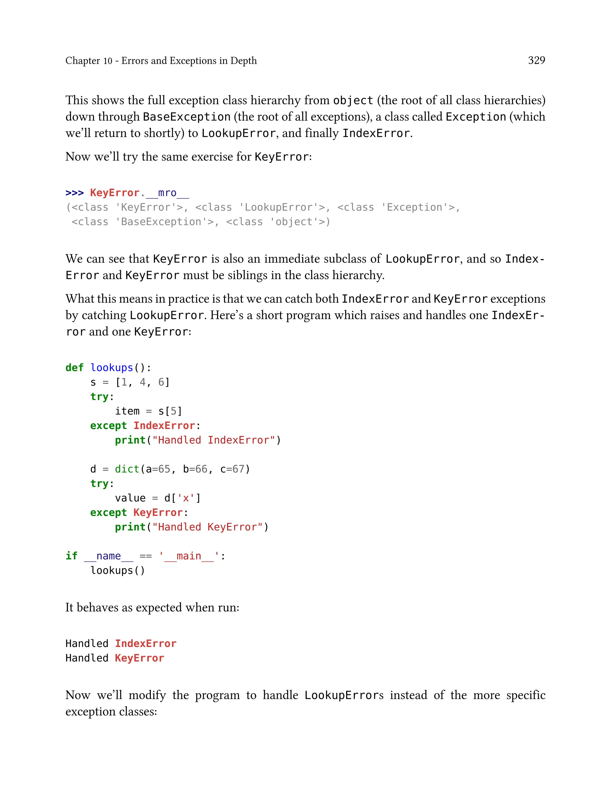 Chapter 10 - Errors and Exceptions in Depth 329
This shows the full exception class hierarchy from object (the root of all class hierarchies)
down through BaseException (the root of all exceptions), a class called Exception (which
we’ll return to shortly) to LookupError, and finally IndexError.
Now we’ll try the same exercise for KeyError:
>>> KeyError.__mro__
(<class 'KeyError'>, <class 'LookupError'>, <class 'Exception'>,
<class 'BaseException'>, <class 'object'>)
We can see that KeyError is also an immediate subclass of LookupError, and so Index-
Error and KeyError must be siblings in the class hierarchy.
What this means in practice is that we can catch both IndexError and KeyError exceptions
by catching LookupError. Here’s a short program which raises and handles one IndexEr-
ror and one KeyError:
def lookups():
s = [1, 4, 6]
try:
item = s[5]
except IndexError:
print("Handled IndexError")
d = dict(a=65, b=66, c=67)
try:
value = d['x']
except KeyError:
print("Handled KeyError")
if __name__ == '__main__':
lookups()
It behaves as expected when run:
Handled IndexError
Handled KeyError
Now we’ll modify the program to handle LookupErrors instead of the more specific
exception classes:
 