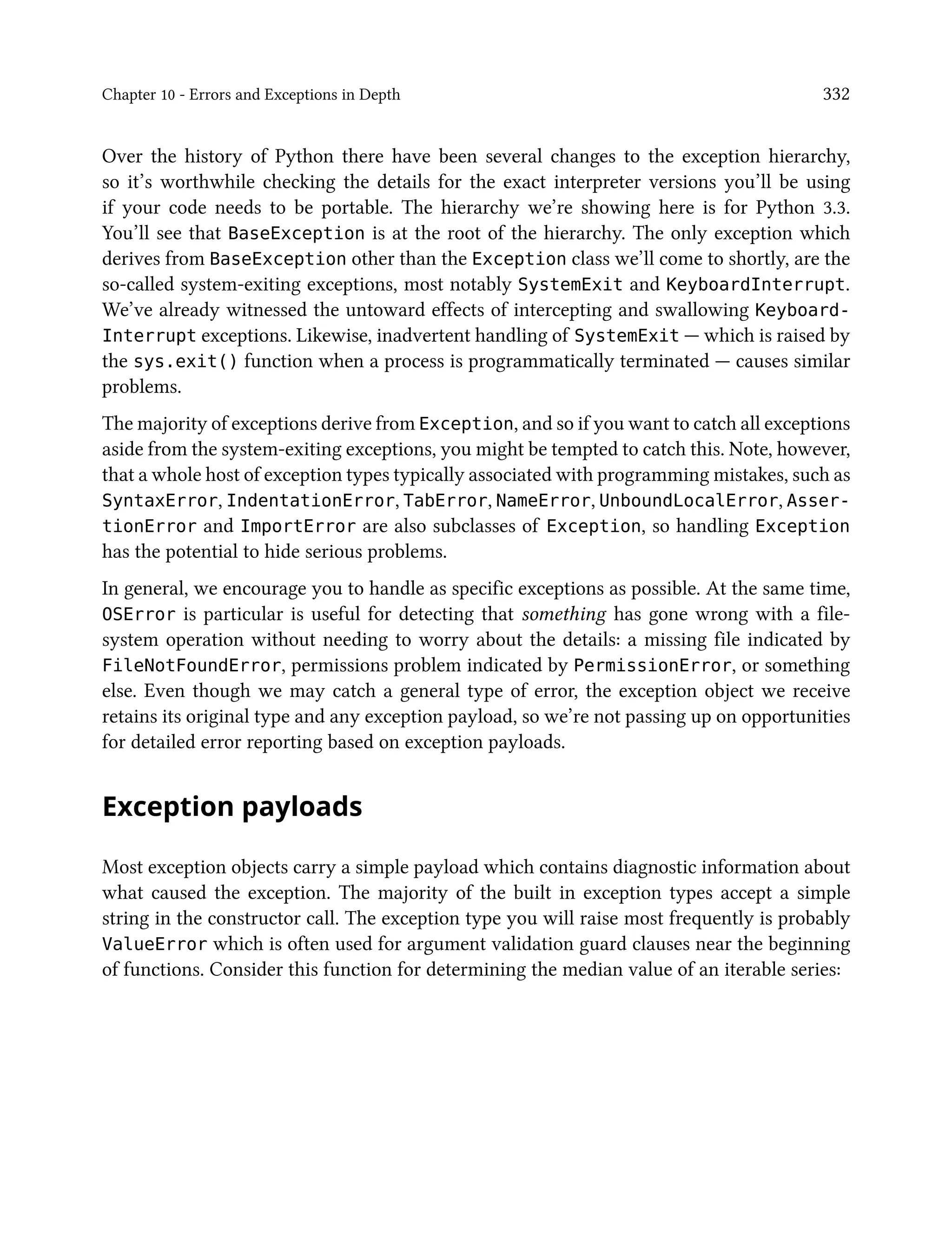 Chapter 10 - Errors and Exceptions in Depth 332
Over the history of Python there have been several changes to the exception hierarchy,
so it’s worthwhile checking the details for the exact interpreter versions you’ll be using
if your code needs to be portable. The hierarchy we’re showing here is for Python 3.3.
You’ll see that BaseException is at the root of the hierarchy. The only exception which
derives from BaseException other than the Exception class we’ll come to shortly, are the
so-called system-exiting exceptions, most notably SystemExit and KeyboardInterrupt.
We’ve already witnessed the untoward effects of intercepting and swallowing Keyboard-
Interrupt exceptions. Likewise, inadvertent handling of SystemExit — which is raised by
the sys.exit() function when a process is programmatically terminated — causes similar
problems.
The majority of exceptions derive from Exception, and so if you want to catch all exceptions
aside from the system-exiting exceptions, you might be tempted to catch this. Note, however,
that a whole host of exception types typically associated with programming mistakes, such as
SyntaxError, IndentationError, TabError, NameError, UnboundLocalError, Asser-
tionError and ImportError are also subclasses of Exception, so handling Exception
has the potential to hide serious problems.
In general, we encourage you to handle as specific exceptions as possible. At the same time,
OSError is particular is useful for detecting that something has gone wrong with a file-
system operation without needing to worry about the details: a missing file indicated by
FileNotFoundError, permissions problem indicated by PermissionError, or something
else. Even though we may catch a general type of error, the exception object we receive
retains its original type and any exception payload, so we’re not passing up on opportunities
for detailed error reporting based on exception payloads.
Exception payloads
Most exception objects carry a simple payload which contains diagnostic information about
what caused the exception. The majority of the built in exception types accept a simple
string in the constructor call. The exception type you will raise most frequently is probably
ValueError which is often used for argument validation guard clauses near the beginning
of functions. Consider this function for determining the median value of an iterable series:
 