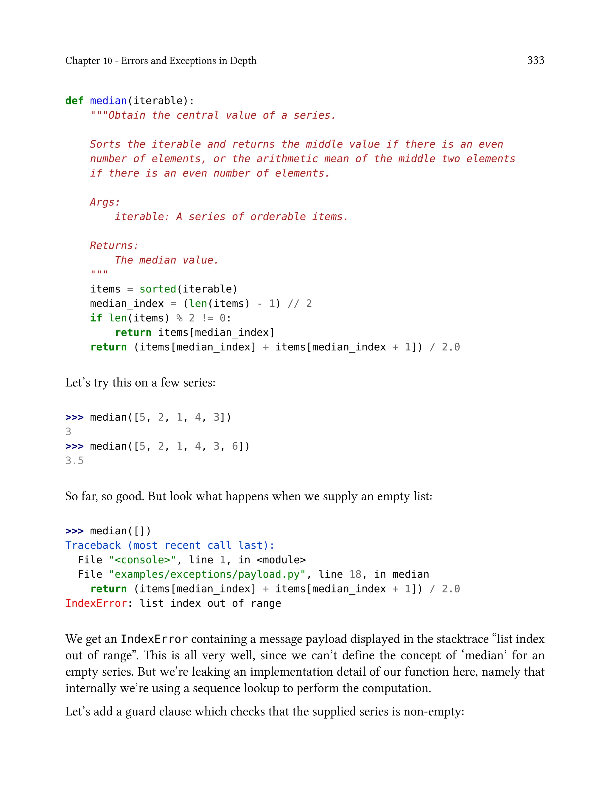 Chapter 10 - Errors and Exceptions in Depth 333
def median(iterable):
"""Obtain the central value of a series.
Sorts the iterable and returns the middle value if there is an even
number of elements, or the arithmetic mean of the middle two elements
if there is an even number of elements.
Args:
iterable: A series of orderable items.
Returns:
The median value.
"""
items = sorted(iterable)
median_index = (len(items) - 1) // 2
if len(items) % 2 != 0:
return items[median_index]
return (items[median_index] + items[median_index + 1]) / 2.0
Let’s try this on a few series:
>>> median([5, 2, 1, 4, 3])
3
>>> median([5, 2, 1, 4, 3, 6])
3.5
So far, so good. But look what happens when we supply an empty list:
>>> median([])
Traceback (most recent call last):
File "<console>", line 1, in <module>
File "examples/exceptions/payload.py", line 18, in median
return (items[median_index] + items[median_index + 1]) / 2.0
IndexError: list index out of range
We get an IndexError containing a message payload displayed in the stacktrace “list index
out of range”. This is all very well, since we can’t define the concept of ‘median’ for an
empty series. But we’re leaking an implementation detail of our function here, namely that
internally we’re using a sequence lookup to perform the computation.
Let’s add a guard clause which checks that the supplied series is non-empty:
 