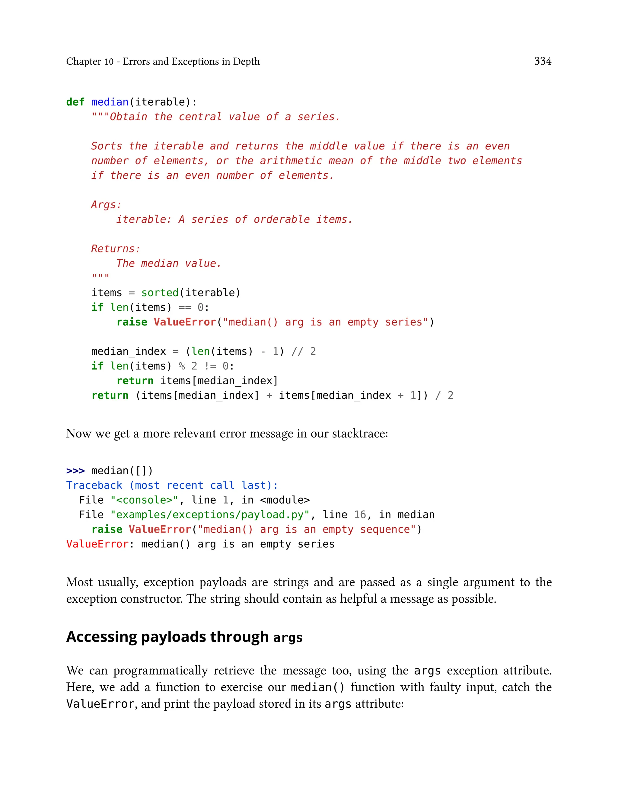 Chapter 10 - Errors and Exceptions in Depth 334
def median(iterable):
"""Obtain the central value of a series.
Sorts the iterable and returns the middle value if there is an even
number of elements, or the arithmetic mean of the middle two elements
if there is an even number of elements.
Args:
iterable: A series of orderable items.
Returns:
The median value.
"""
items = sorted(iterable)
if len(items) == 0:
raise ValueError("median() arg is an empty series")
median_index = (len(items) - 1) // 2
if len(items) % 2 != 0:
return items[median_index]
return (items[median_index] + items[median_index + 1]) / 2
Now we get a more relevant error message in our stacktrace:
>>> median([])
Traceback (most recent call last):
File "<console>", line 1, in <module>
File "examples/exceptions/payload.py", line 16, in median
raise ValueError("median() arg is an empty sequence")
ValueError: median() arg is an empty series
Most usually, exception payloads are strings and are passed as a single argument to the
exception constructor. The string should contain as helpful a message as possible.
Accessing payloads through args
We can programmatically retrieve the message too, using the args exception attribute.
Here, we add a function to exercise our median() function with faulty input, catch the
ValueError, and print the payload stored in its args attribute:
 