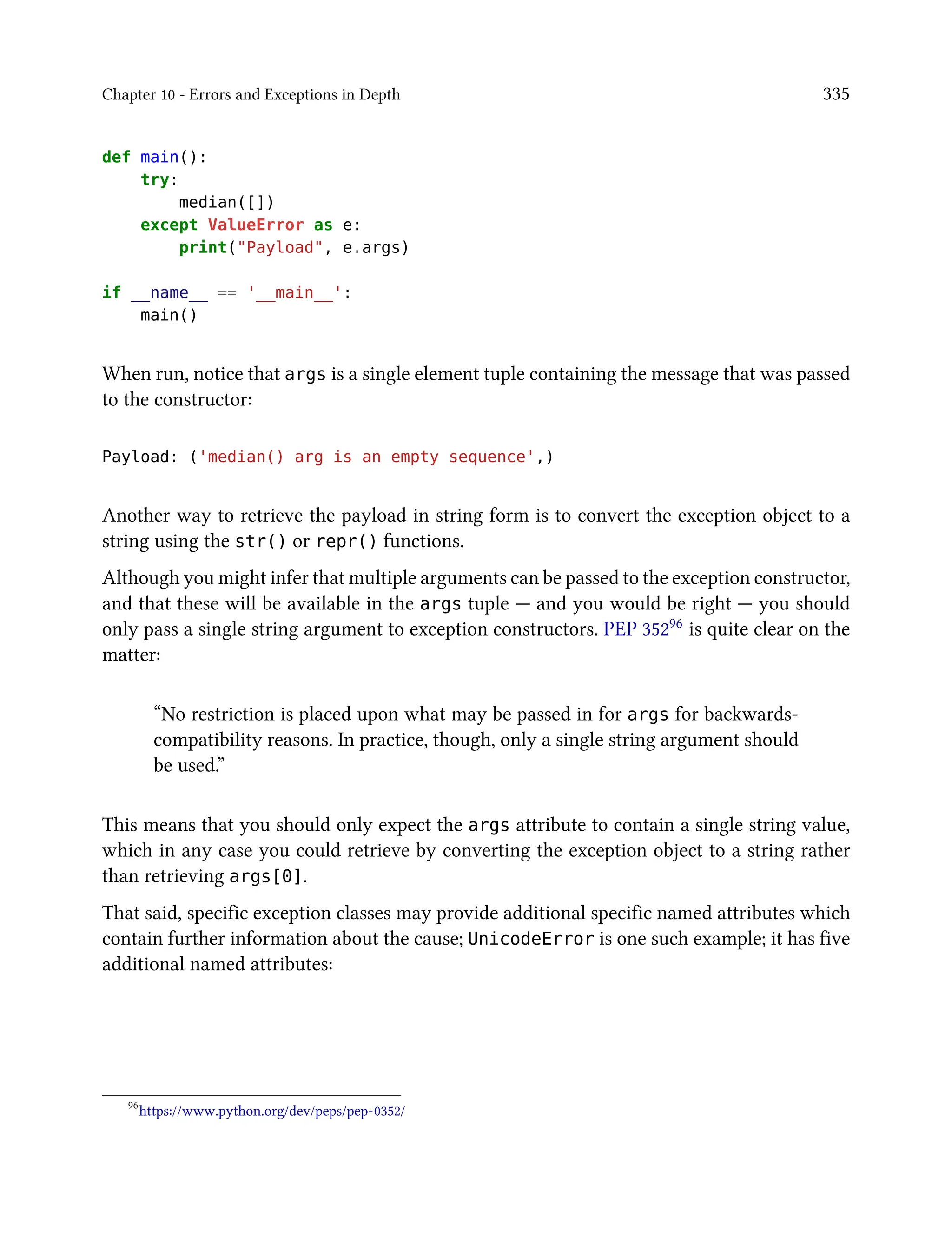 Chapter 10 - Errors and Exceptions in Depth 335
def main():
try:
median([])
except ValueError as e:
print("Payload", e.args)
if __name__ == '__main__':
main()
When run, notice that args is a single element tuple containing the message that was passed
to the constructor:
Payload: ('median() arg is an empty sequence',)
Another way to retrieve the payload in string form is to convert the exception object to a
string using the str() or repr() functions.
Although you might infer that multiple arguments can be passed to the exception constructor,
and that these will be available in the args tuple — and you would be right — you should
only pass a single string argument to exception constructors. PEP 35296 is quite clear on the
matter:
“No restriction is placed upon what may be passed in for args for backwards-
compatibility reasons. In practice, though, only a single string argument should
be used.”
This means that you should only expect the args attribute to contain a single string value,
which in any case you could retrieve by converting the exception object to a string rather
than retrieving args[0].
That said, specific exception classes may provide additional specific named attributes which
contain further information about the cause; UnicodeError is one such example; it has five
additional named attributes:
96
https://www.python.org/dev/peps/pep-0352/
 