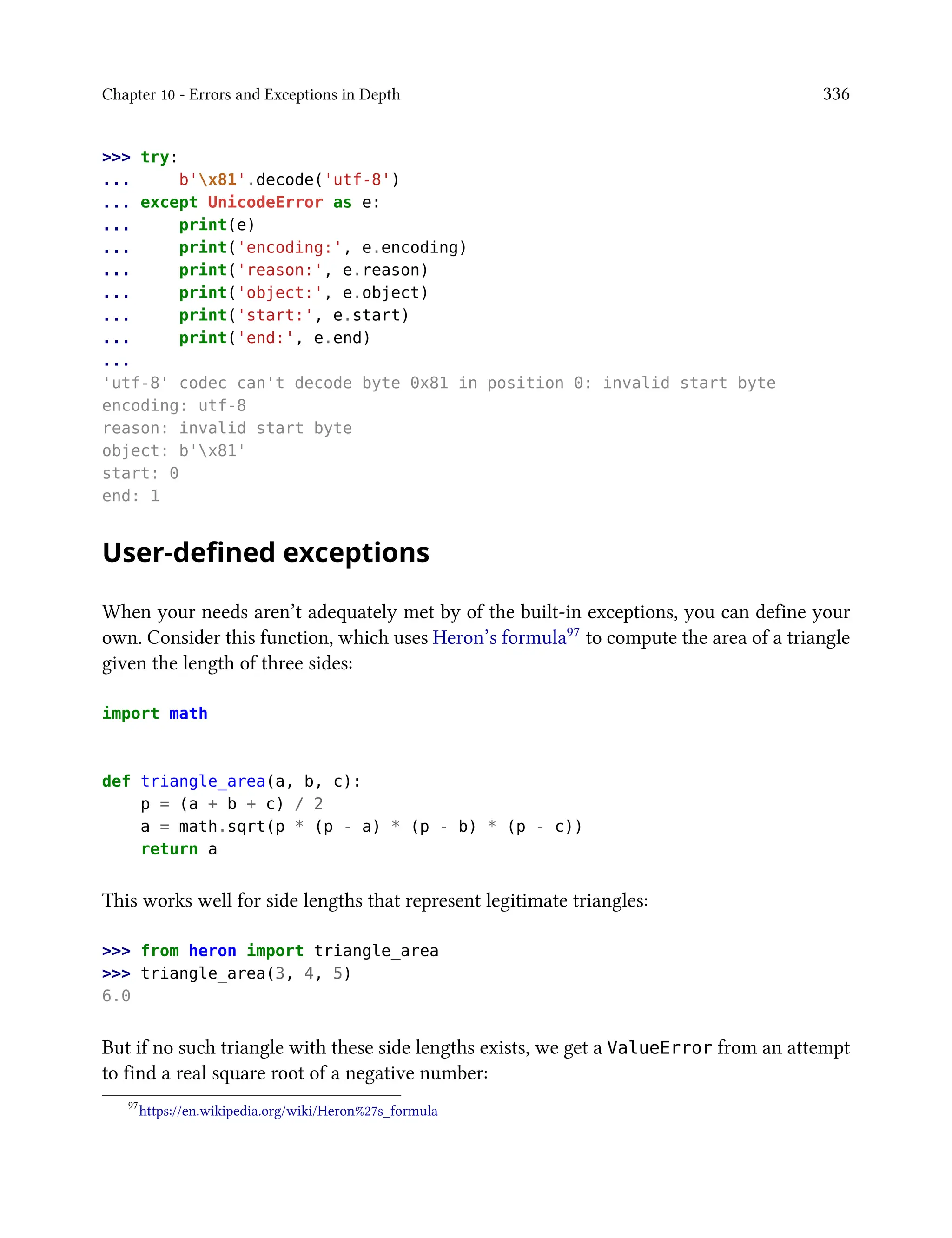 Chapter 10 - Errors and Exceptions in Depth 336
>>> try:
... b'x81'.decode('utf-8')
... except UnicodeError as e:
... print(e)
... print('encoding:', e.encoding)
... print('reason:', e.reason)
... print('object:', e.object)
... print('start:', e.start)
... print('end:', e.end)
...
'utf-8' codec can't decode byte 0x81 in position 0: invalid start byte
encoding: utf-8
reason: invalid start byte
object: b'x81'
start: 0
end: 1
User-defined exceptions
When your needs aren’t adequately met by of the built-in exceptions, you can define your
own. Consider this function, which uses Heron’s formula97 to compute the area of a triangle
given the length of three sides:
import math
def triangle_area(a, b, c):
p = (a + b + c) / 2
a = math.sqrt(p * (p - a) * (p - b) * (p - c))
return a
This works well for side lengths that represent legitimate triangles:
>>> from heron import triangle_area
>>> triangle_area(3, 4, 5)
6.0
But if no such triangle with these side lengths exists, we get a ValueError from an attempt
to find a real square root of a negative number:
97
https://en.wikipedia.org/wiki/Heron%27s_formula
 