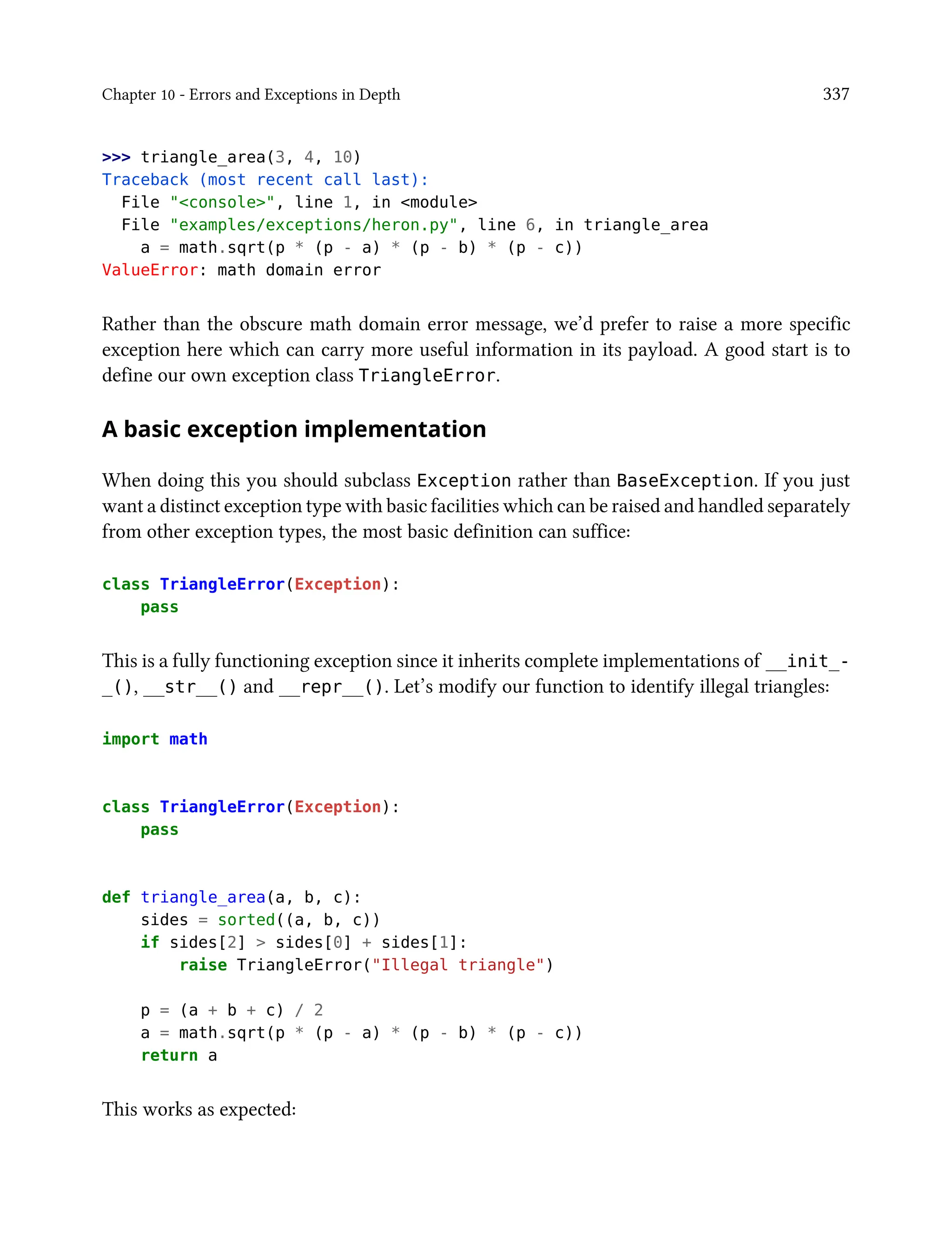 Chapter 10 - Errors and Exceptions in Depth 337
>>> triangle_area(3, 4, 10)
Traceback (most recent call last):
File "<console>", line 1, in <module>
File "examples/exceptions/heron.py", line 6, in triangle_area
a = math.sqrt(p * (p - a) * (p - b) * (p - c))
ValueError: math domain error
Rather than the obscure math domain error message, we’d prefer to raise a more specific
exception here which can carry more useful information in its payload. A good start is to
define our own exception class TriangleError.
A basic exception implementation
When doing this you should subclass Exception rather than BaseException. If you just
want a distinct exception type with basic facilities which can be raised and handled separately
from other exception types, the most basic definition can suffice:
class TriangleError(Exception):
pass
This is a fully functioning exception since it inherits complete implementations of __init_-
_(), __str__() and __repr__(). Let’s modify our function to identify illegal triangles:
import math
class TriangleError(Exception):
pass
def triangle_area(a, b, c):
sides = sorted((a, b, c))
if sides[2] > sides[0] + sides[1]:
raise TriangleError("Illegal triangle")
p = (a + b + c) / 2
a = math.sqrt(p * (p - a) * (p - b) * (p - c))
return a
This works as expected:
 