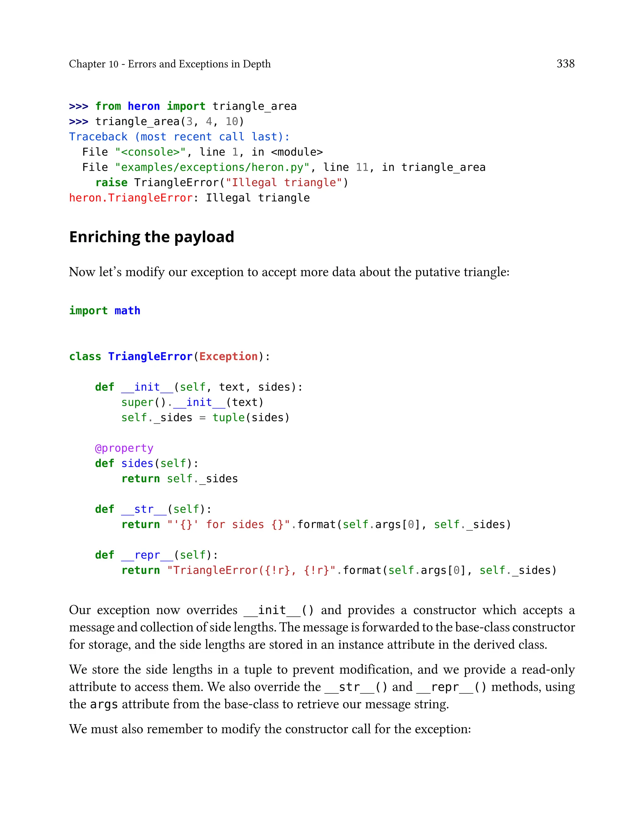 Chapter 10 - Errors and Exceptions in Depth 338
>>> from heron import triangle_area
>>> triangle_area(3, 4, 10)
Traceback (most recent call last):
File "<console>", line 1, in <module>
File "examples/exceptions/heron.py", line 11, in triangle_area
raise TriangleError("Illegal triangle")
heron.TriangleError: Illegal triangle
Enriching the payload
Now let’s modify our exception to accept more data about the putative triangle:
import math
class TriangleError(Exception):
def __init__(self, text, sides):
super().__init__(text)
self._sides = tuple(sides)
@property
def sides(self):
return self._sides
def __str__(self):
return "'{}' for sides {}".format(self.args[0], self._sides)
def __repr__(self):
return "TriangleError({!r}, {!r}".format(self.args[0], self._sides)
Our exception now overrides __init__() and provides a constructor which accepts a
message and collection of side lengths. The message is forwarded to the base-class constructor
for storage, and the side lengths are stored in an instance attribute in the derived class.
We store the side lengths in a tuple to prevent modification, and we provide a read-only
attribute to access them. We also override the __str__() and __repr__() methods, using
the args attribute from the base-class to retrieve our message string.
We must also remember to modify the constructor call for the exception:
 