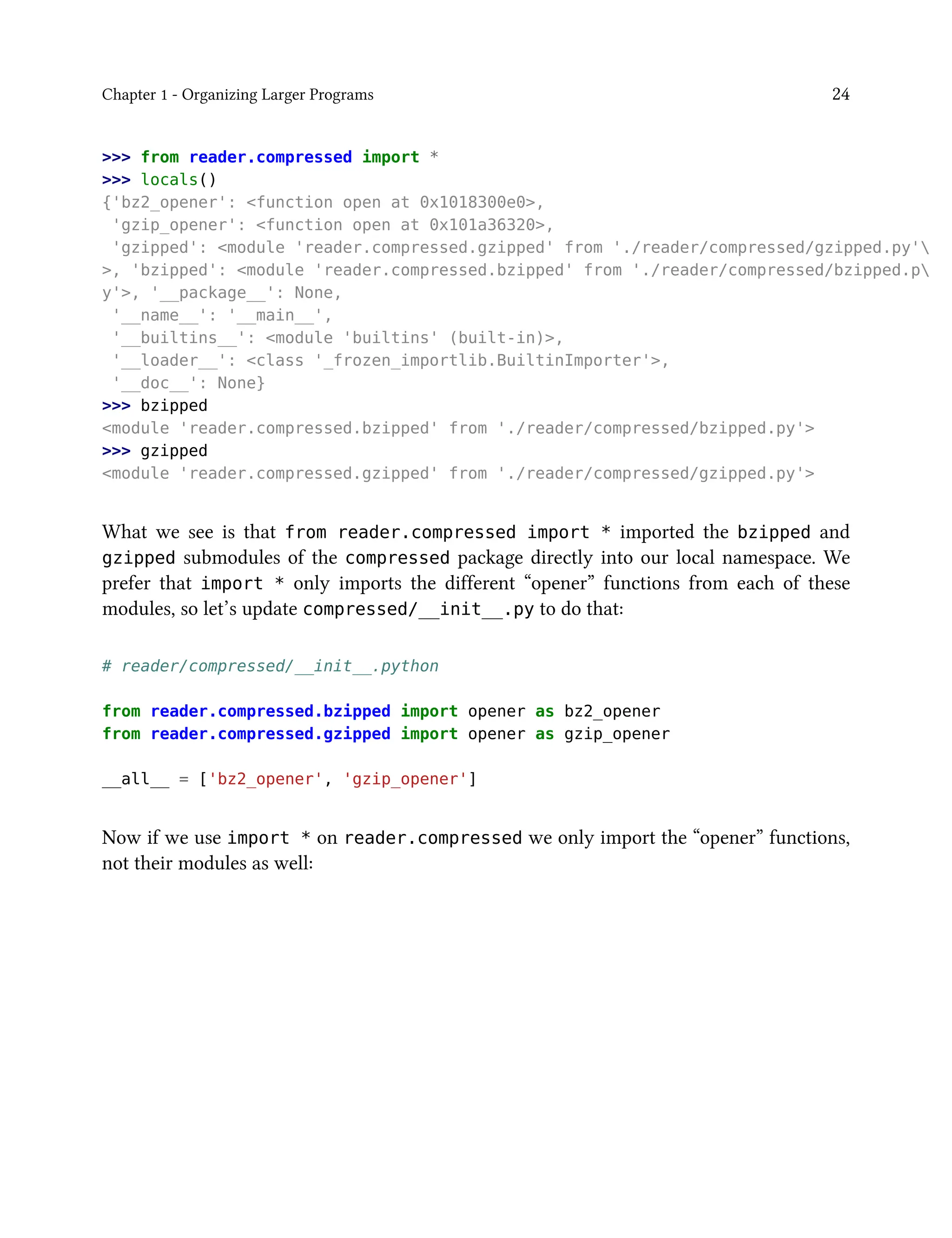 Chapter 1 - Organizing Larger Programs 24
>>> from reader.compressed import *
>>> locals()
{'bz2_opener': <function open at 0x1018300e0>,
'gzip_opener': <function open at 0x101a36320>,
'gzipped': <module 'reader.compressed.gzipped' from './reader/compressed/gzipped.py'
>, 'bzipped': <module 'reader.compressed.bzipped' from './reader/compressed/bzipped.p
y'>, '__package__': None,
'__name__': '__main__',
'__builtins__': <module 'builtins' (built-in)>,
'__loader__': <class '_frozen_importlib.BuiltinImporter'>,
'__doc__': None}
>>> bzipped
<module 'reader.compressed.bzipped' from './reader/compressed/bzipped.py'>
>>> gzipped
<module 'reader.compressed.gzipped' from './reader/compressed/gzipped.py'>
What we see is that from reader.compressed import * imported the bzipped and
gzipped submodules of the compressed package directly into our local namespace. We
prefer that import * only imports the different “opener” functions from each of these
modules, so let’s update compressed/__init__.py to do that:
# reader/compressed/__init__.python
from reader.compressed.bzipped import opener as bz2_opener
from reader.compressed.gzipped import opener as gzip_opener
__all__ = ['bz2_opener', 'gzip_opener']
Now if we use import * on reader.compressed we only import the “opener” functions,
not their modules as well:
 