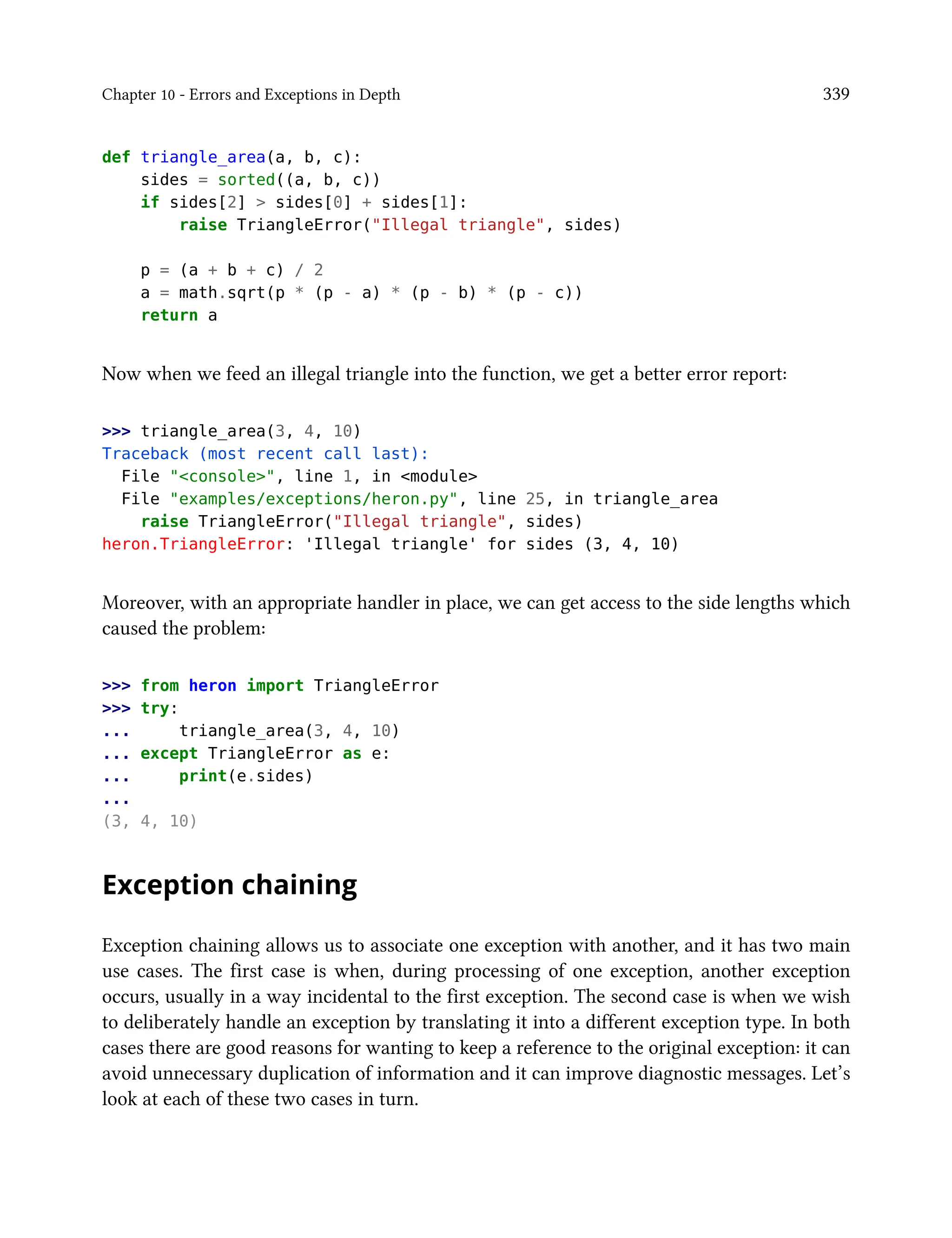 Chapter 10 - Errors and Exceptions in Depth 339
def triangle_area(a, b, c):
sides = sorted((a, b, c))
if sides[2] > sides[0] + sides[1]:
raise TriangleError("Illegal triangle", sides)
p = (a + b + c) / 2
a = math.sqrt(p * (p - a) * (p - b) * (p - c))
return a
Now when we feed an illegal triangle into the function, we get a better error report:
>>> triangle_area(3, 4, 10)
Traceback (most recent call last):
File "<console>", line 1, in <module>
File "examples/exceptions/heron.py", line 25, in triangle_area
raise TriangleError("Illegal triangle", sides)
heron.TriangleError: 'Illegal triangle' for sides (3, 4, 10)
Moreover, with an appropriate handler in place, we can get access to the side lengths which
caused the problem:
>>> from heron import TriangleError
>>> try:
... triangle_area(3, 4, 10)
... except TriangleError as e:
... print(e.sides)
...
(3, 4, 10)
Exception chaining
Exception chaining allows us to associate one exception with another, and it has two main
use cases. The first case is when, during processing of one exception, another exception
occurs, usually in a way incidental to the first exception. The second case is when we wish
to deliberately handle an exception by translating it into a different exception type. In both
cases there are good reasons for wanting to keep a reference to the original exception: it can
avoid unnecessary duplication of information and it can improve diagnostic messages. Let’s
look at each of these two cases in turn.
 