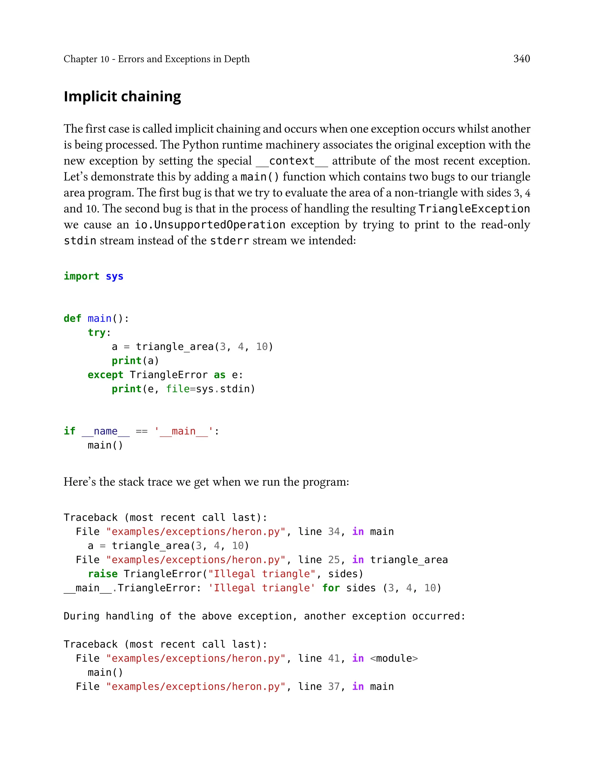 Chapter 10 - Errors and Exceptions in Depth 340
Implicit chaining
The first case is called implicit chaining and occurs when one exception occurs whilst another
is being processed. The Python runtime machinery associates the original exception with the
new exception by setting the special __context__ attribute of the most recent exception.
Let’s demonstrate this by adding a main() function which contains two bugs to our triangle
area program. The first bug is that we try to evaluate the area of a non-triangle with sides 3, 4
and 10. The second bug is that in the process of handling the resulting TriangleException
we cause an io.UnsupportedOperation exception by trying to print to the read-only
stdin stream instead of the stderr stream we intended:
import sys
def main():
try:
a = triangle_area(3, 4, 10)
print(a)
except TriangleError as e:
print(e, file=sys.stdin)
if __name__ == '__main__':
main()
Here’s the stack trace we get when we run the program:
Traceback (most recent call last):
File "examples/exceptions/heron.py", line 34, in main
a = triangle_area(3, 4, 10)
File "examples/exceptions/heron.py", line 25, in triangle_area
raise TriangleError("Illegal triangle", sides)
__main__.TriangleError: 'Illegal triangle' for sides (3, 4, 10)
During handling of the above exception, another exception occurred:
Traceback (most recent call last):
File "examples/exceptions/heron.py", line 41, in <module>
main()
File "examples/exceptions/heron.py", line 37, in main
 