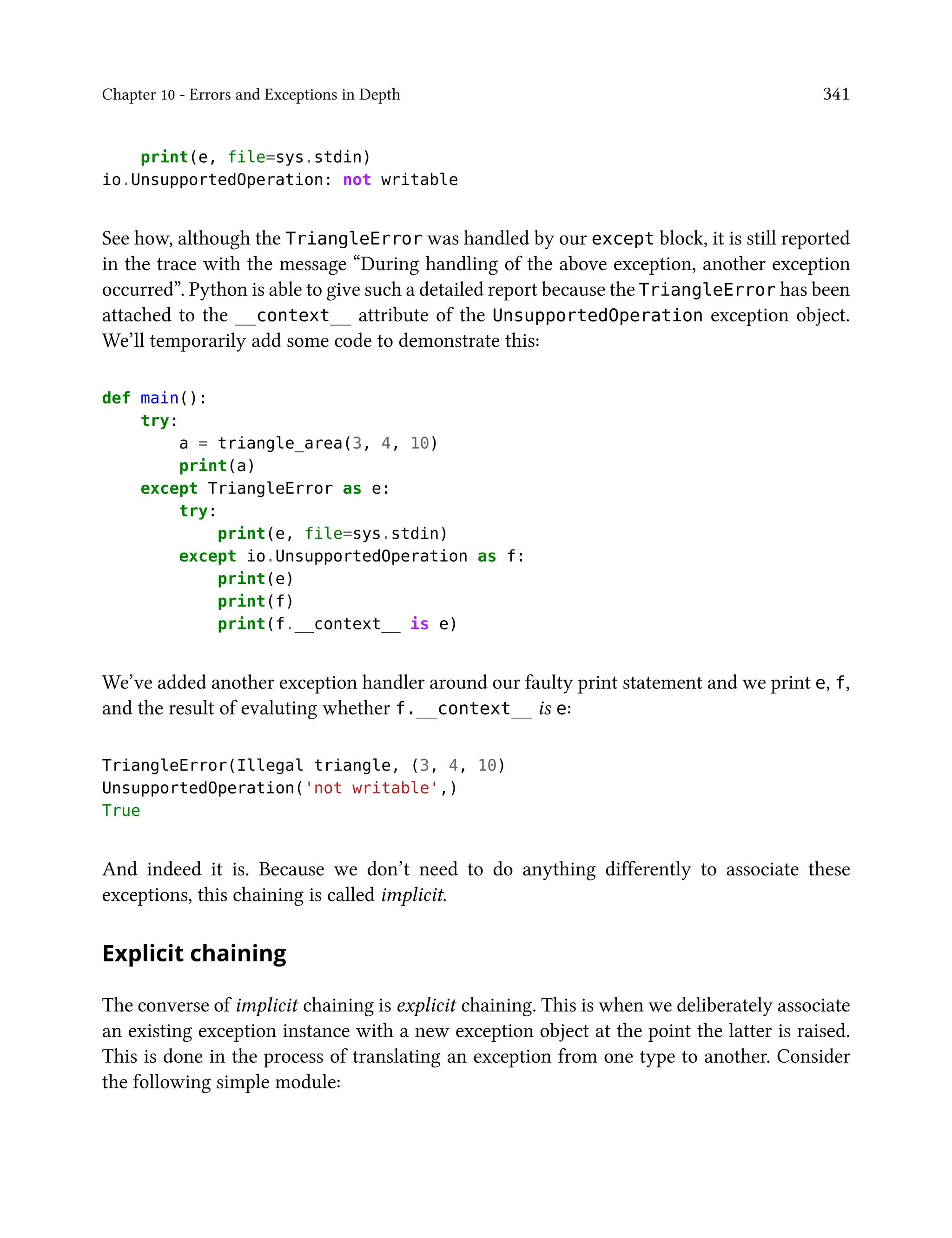 Chapter 10 - Errors and Exceptions in Depth 341
print(e, file=sys.stdin)
io.UnsupportedOperation: not writable
See how, although the TriangleError was handled by our except block, it is still reported
in the trace with the message “During handling of the above exception, another exception
occurred”. Python is able to give such a detailed report because the TriangleError has been
attached to the __context__ attribute of the UnsupportedOperation exception object.
We’ll temporarily add some code to demonstrate this:
def main():
try:
a = triangle_area(3, 4, 10)
print(a)
except TriangleError as e:
try:
print(e, file=sys.stdin)
except io.UnsupportedOperation as f:
print(e)
print(f)
print(f.__context__ is e)
We’ve added another exception handler around our faulty print statement and we print e, f,
and the result of evaluting whether f.__context__ is e:
TriangleError(Illegal triangle, (3, 4, 10)
UnsupportedOperation('not writable',)
True
And indeed it is. Because we don’t need to do anything differently to associate these
exceptions, this chaining is called implicit.
Explicit chaining
The converse of implicit chaining is explicit chaining. This is when we deliberately associate
an existing exception instance with a new exception object at the point the latter is raised.
This is done in the process of translating an exception from one type to another. Consider
the following simple module:
 