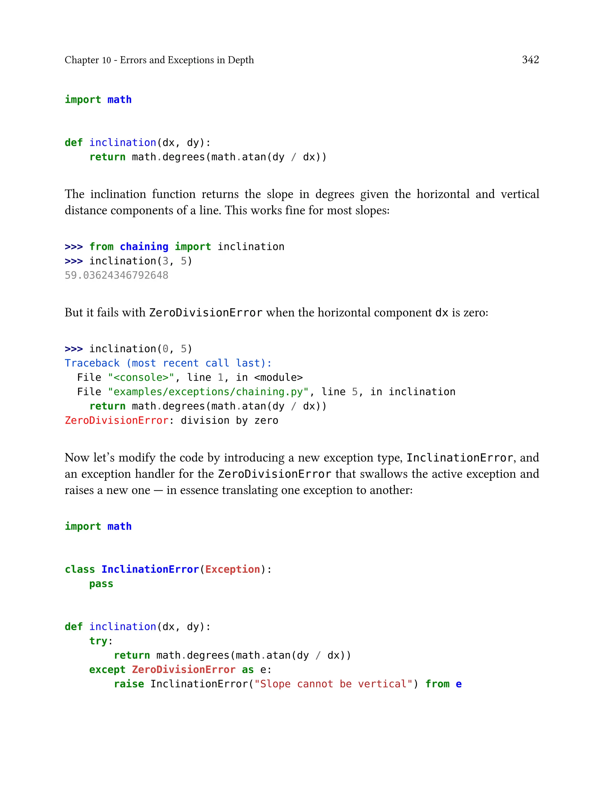 Chapter 10 - Errors and Exceptions in Depth 342
import math
def inclination(dx, dy):
return math.degrees(math.atan(dy / dx))
The inclination function returns the slope in degrees given the horizontal and vertical
distance components of a line. This works fine for most slopes:
>>> from chaining import inclination
>>> inclination(3, 5)
59.03624346792648
But it fails with ZeroDivisionError when the horizontal component dx is zero:
>>> inclination(0, 5)
Traceback (most recent call last):
File "<console>", line 1, in <module>
File "examples/exceptions/chaining.py", line 5, in inclination
return math.degrees(math.atan(dy / dx))
ZeroDivisionError: division by zero
Now let’s modify the code by introducing a new exception type, InclinationError, and
an exception handler for the ZeroDivisionError that swallows the active exception and
raises a new one — in essence translating one exception to another:
import math
class InclinationError(Exception):
pass
def inclination(dx, dy):
try:
return math.degrees(math.atan(dy / dx))
except ZeroDivisionError as e:
raise InclinationError("Slope cannot be vertical") from e
 