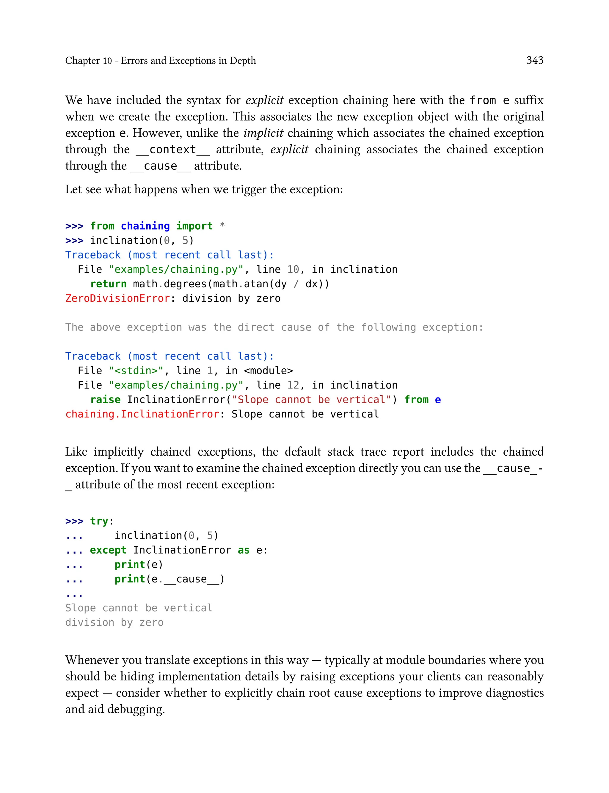 Chapter 10 - Errors and Exceptions in Depth 343
We have included the syntax for explicit exception chaining here with the from e suffix
when we create the exception. This associates the new exception object with the original
exception e. However, unlike the implicit chaining which associates the chained exception
through the __context__ attribute, explicit chaining associates the chained exception
through the __cause__ attribute.
Let see what happens when we trigger the exception:
>>> from chaining import *
>>> inclination(0, 5)
Traceback (most recent call last):
File "examples/chaining.py", line 10, in inclination
return math.degrees(math.atan(dy / dx))
ZeroDivisionError: division by zero
The above exception was the direct cause of the following exception:
Traceback (most recent call last):
File "<stdin>", line 1, in <module>
File "examples/chaining.py", line 12, in inclination
raise InclinationError("Slope cannot be vertical") from e
chaining.InclinationError: Slope cannot be vertical
Like implicitly chained exceptions, the default stack trace report includes the chained
exception. If you want to examine the chained exception directly you can use the __cause_-
_ attribute of the most recent exception:
>>> try:
... inclination(0, 5)
... except InclinationError as e:
... print(e)
... print(e.__cause__)
...
Slope cannot be vertical
division by zero
Whenever you translate exceptions in this way — typically at module boundaries where you
should be hiding implementation details by raising exceptions your clients can reasonably
expect — consider whether to explicitly chain root cause exceptions to improve diagnostics
and aid debugging.
 