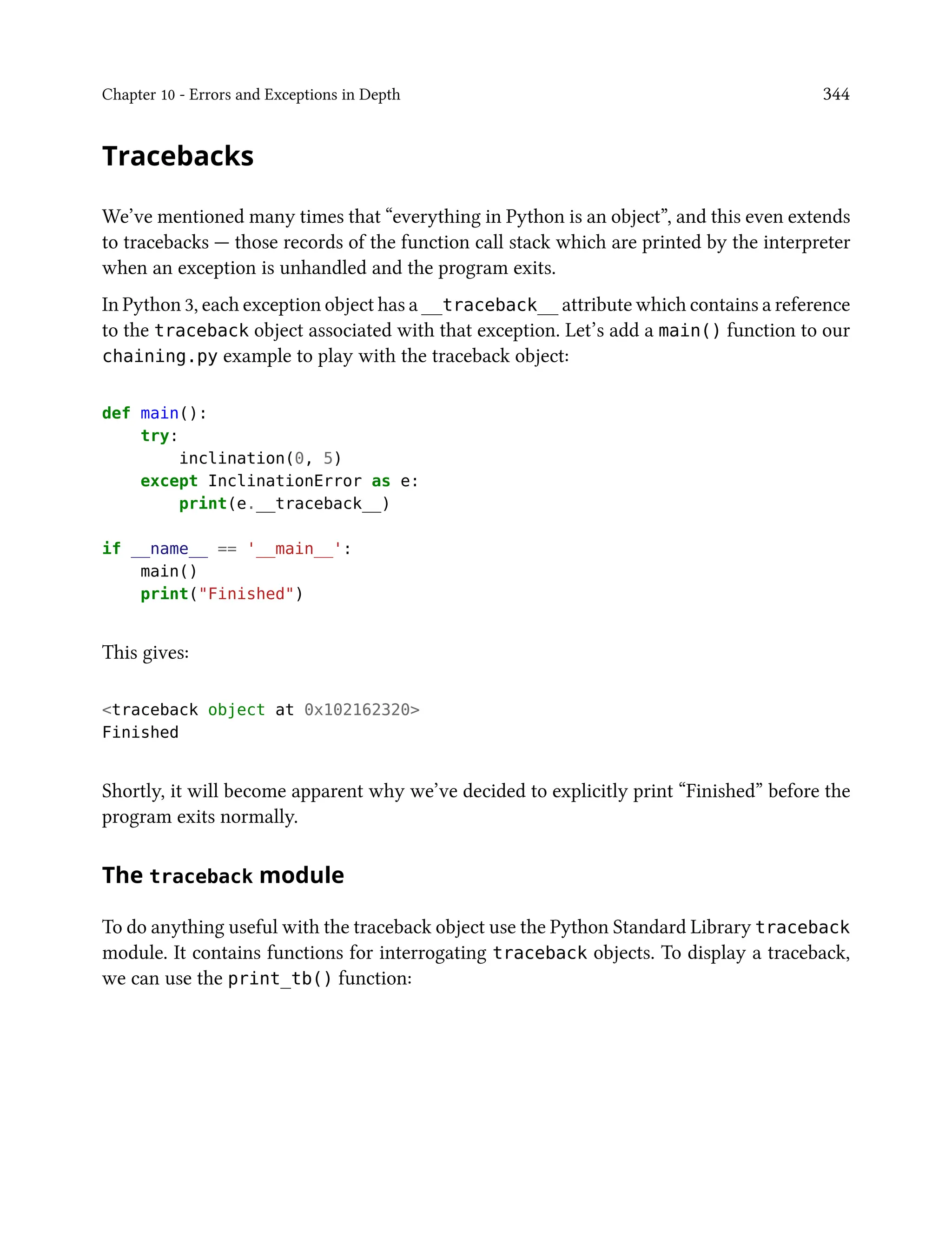Chapter 10 - Errors and Exceptions in Depth 344
Tracebacks
We’ve mentioned many times that “everything in Python is an object”, and this even extends
to tracebacks — those records of the function call stack which are printed by the interpreter
when an exception is unhandled and the program exits.
In Python 3, each exception object has a __traceback__ attribute which contains a reference
to the traceback object associated with that exception. Let’s add a main() function to our
chaining.py example to play with the traceback object:
def main():
try:
inclination(0, 5)
except InclinationError as e:
print(e.__traceback__)
if __name__ == '__main__':
main()
print("Finished")
This gives:
<traceback object at 0x102162320>
Finished
Shortly, it will become apparent why we’ve decided to explicitly print “Finished” before the
program exits normally.
The traceback module
To do anything useful with the traceback object use the Python Standard Library traceback
module. It contains functions for interrogating traceback objects. To display a traceback,
we can use the print_tb() function:
 