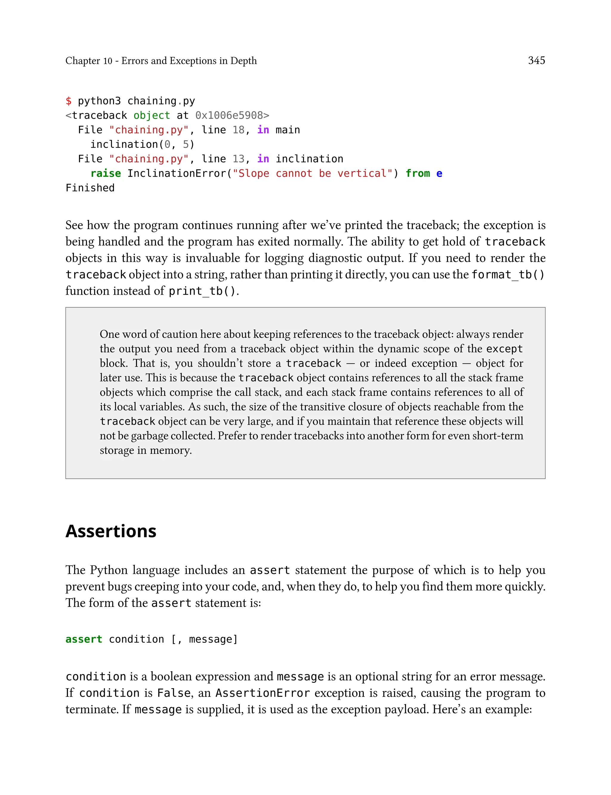 Chapter 10 - Errors and Exceptions in Depth 345
$ python3 chaining.py
<traceback object at 0x1006e5908>
File "chaining.py", line 18, in main
inclination(0, 5)
File "chaining.py", line 13, in inclination
raise InclinationError("Slope cannot be vertical") from e
Finished
See how the program continues running after we’ve printed the traceback; the exception is
being handled and the program has exited normally. The ability to get hold of traceback
objects in this way is invaluable for logging diagnostic output. If you need to render the
traceback object into a string, rather than printing it directly, you can use the format_tb()
function instead of print_tb().
One word of caution here about keeping references to the traceback object: always render
the output you need from a traceback object within the dynamic scope of the except
block. That is, you shouldn’t store a traceback — or indeed exception — object for
later use. This is because the traceback object contains references to all the stack frame
objects which comprise the call stack, and each stack frame contains references to all of
its local variables. As such, the size of the transitive closure of objects reachable from the
traceback object can be very large, and if you maintain that reference these objects will
not be garbage collected. Prefer to render tracebacks into another form for even short-term
storage in memory.
Assertions
The Python language includes an assert statement the purpose of which is to help you
prevent bugs creeping into your code, and, when they do, to help you find them more quickly.
The form of the assert statement is:
assert condition [, message]
condition is a boolean expression and message is an optional string for an error message.
If condition is False, an AssertionError exception is raised, causing the program to
terminate. If message is supplied, it is used as the exception payload. Here’s an example:
 