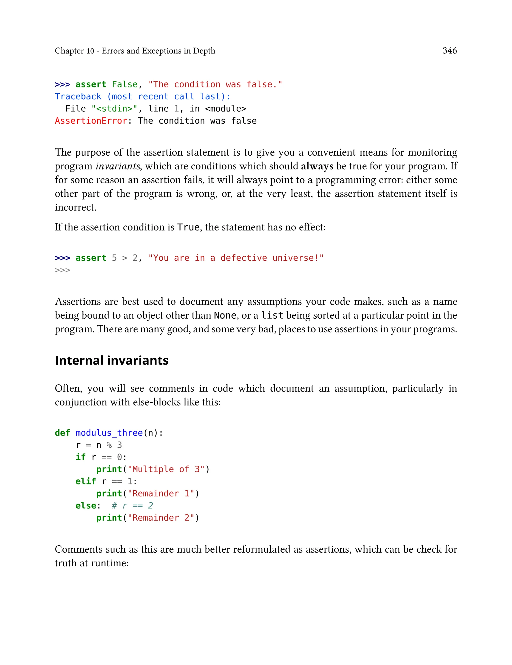 Chapter 10 - Errors and Exceptions in Depth 346
>>> assert False, "The condition was false."
Traceback (most recent call last):
File "<stdin>", line 1, in <module>
AssertionError: The condition was false
The purpose of the assertion statement is to give you a convenient means for monitoring
program invariants, which are conditions which should always be true for your program. If
for some reason an assertion fails, it will always point to a programming error: either some
other part of the program is wrong, or, at the very least, the assertion statement itself is
incorrect.
If the assertion condition is True, the statement has no effect:
>>> assert 5 > 2, "You are in a defective universe!"
>>>
Assertions are best used to document any assumptions your code makes, such as a name
being bound to an object other than None, or a list being sorted at a particular point in the
program. There are many good, and some very bad, places to use assertions in your programs.
Internal invariants
Often, you will see comments in code which document an assumption, particularly in
conjunction with else-blocks like this:
def modulus_three(n):
r = n % 3
if r == 0:
print("Multiple of 3")
elif r == 1:
print("Remainder 1")
else: # r == 2
print("Remainder 2")
Comments such as this are much better reformulated as assertions, which can be check for
truth at runtime:
 
