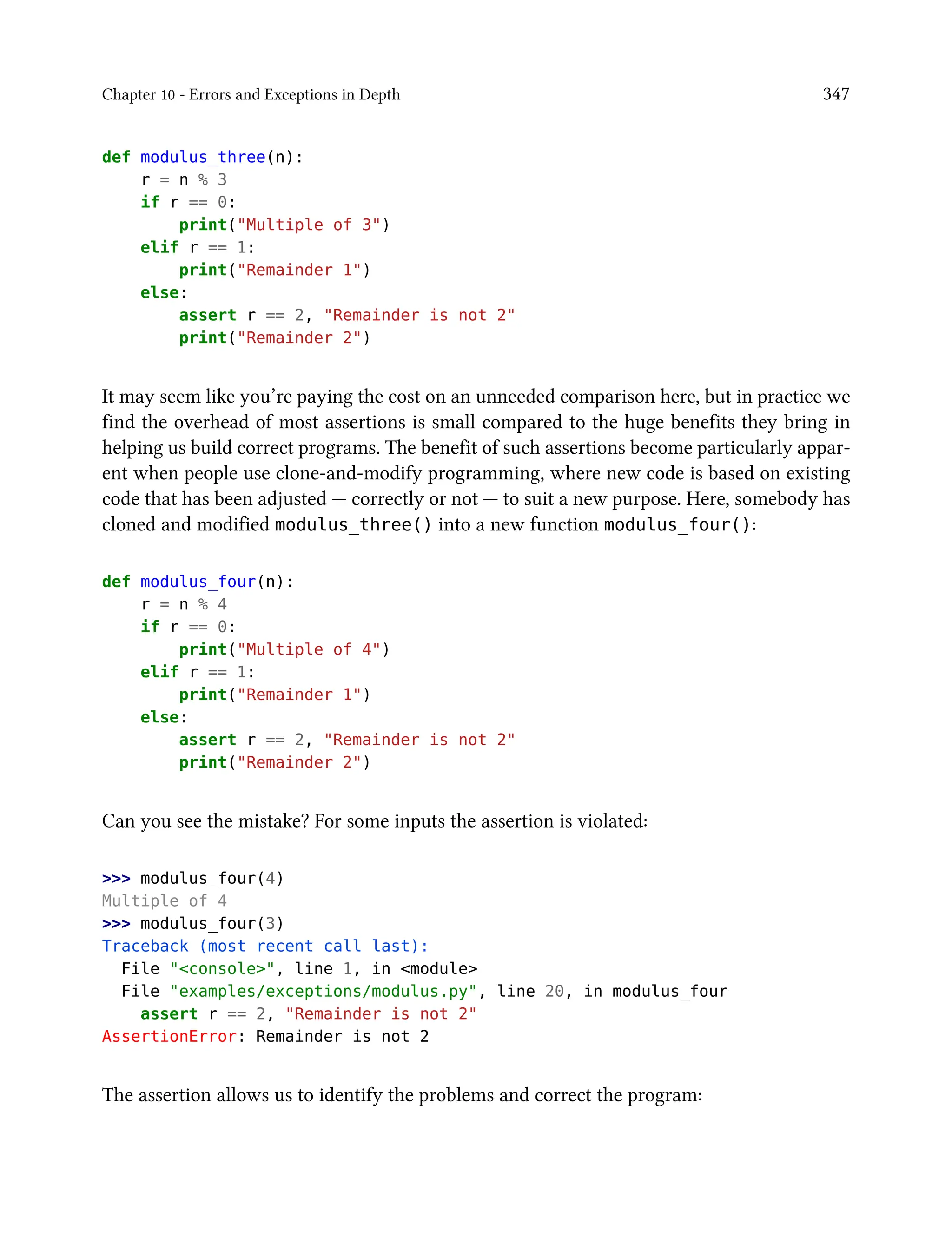 Chapter 10 - Errors and Exceptions in Depth 347
def modulus_three(n):
r = n % 3
if r == 0:
print("Multiple of 3")
elif r == 1:
print("Remainder 1")
else:
assert r == 2, "Remainder is not 2"
print("Remainder 2")
It may seem like you’re paying the cost on an unneeded comparison here, but in practice we
find the overhead of most assertions is small compared to the huge benefits they bring in
helping us build correct programs. The benefit of such assertions become particularly appar-
ent when people use clone-and-modify programming, where new code is based on existing
code that has been adjusted — correctly or not — to suit a new purpose. Here, somebody has
cloned and modified modulus_three() into a new function modulus_four():
def modulus_four(n):
r = n % 4
if r == 0:
print("Multiple of 4")
elif r == 1:
print("Remainder 1")
else:
assert r == 2, "Remainder is not 2"
print("Remainder 2")
Can you see the mistake? For some inputs the assertion is violated:
>>> modulus_four(4)
Multiple of 4
>>> modulus_four(3)
Traceback (most recent call last):
File "<console>", line 1, in <module>
File "examples/exceptions/modulus.py", line 20, in modulus_four
assert r == 2, "Remainder is not 2"
AssertionError: Remainder is not 2
The assertion allows us to identify the problems and correct the program:
 