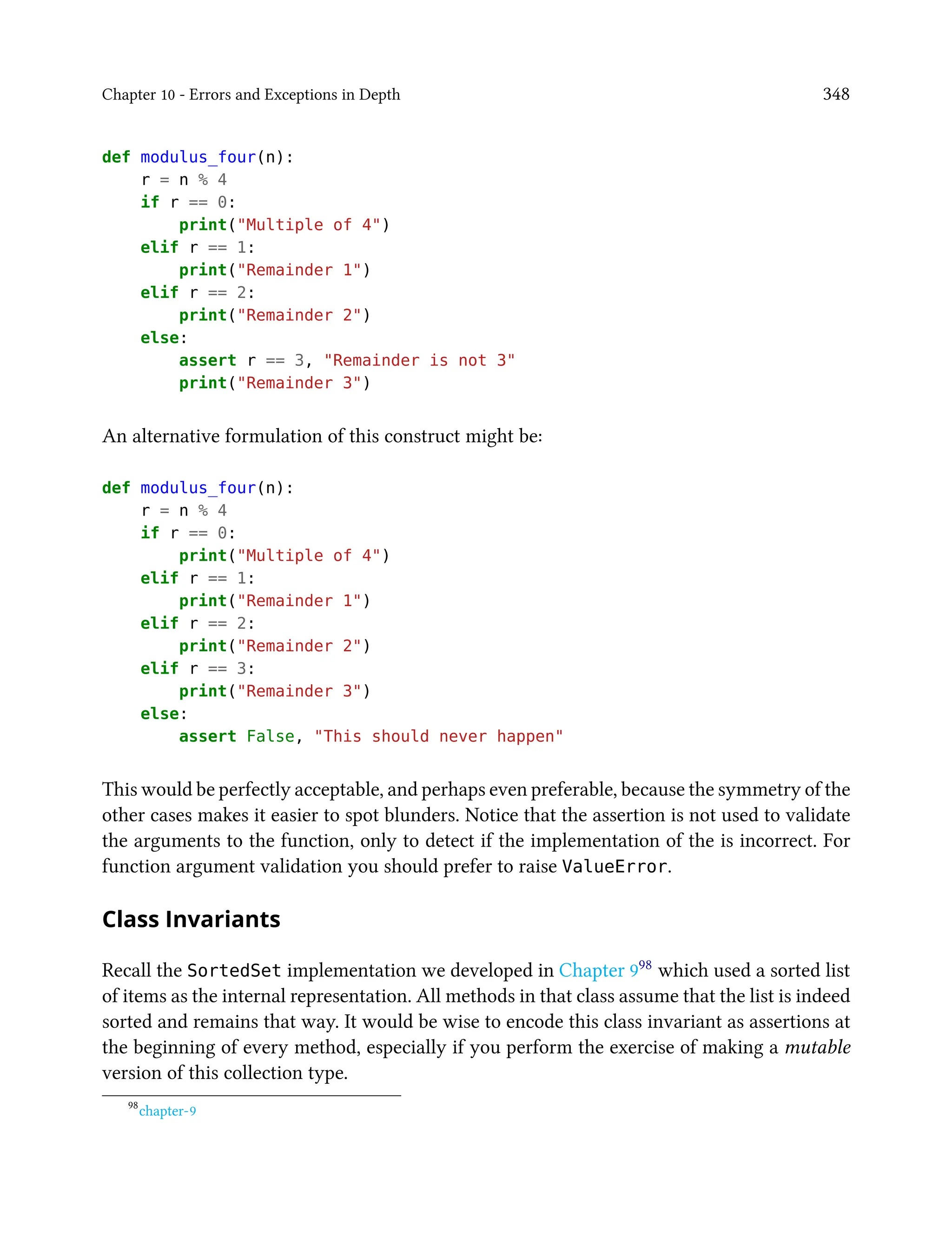 Chapter 10 - Errors and Exceptions in Depth 348
def modulus_four(n):
r = n % 4
if r == 0:
print("Multiple of 4")
elif r == 1:
print("Remainder 1")
elif r == 2:
print("Remainder 2")
else:
assert r == 3, "Remainder is not 3"
print("Remainder 3")
An alternative formulation of this construct might be:
def modulus_four(n):
r = n % 4
if r == 0:
print("Multiple of 4")
elif r == 1:
print("Remainder 1")
elif r == 2:
print("Remainder 2")
elif r == 3:
print("Remainder 3")
else:
assert False, "This should never happen"
This would be perfectly acceptable, and perhaps even preferable, because the symmetry of the
other cases makes it easier to spot blunders. Notice that the assertion is not used to validate
the arguments to the function, only to detect if the implementation of the is incorrect. For
function argument validation you should prefer to raise ValueError.
Class Invariants
Recall the SortedSet implementation we developed in Chapter 998 which used a sorted list
of items as the internal representation. All methods in that class assume that the list is indeed
sorted and remains that way. It would be wise to encode this class invariant as assertions at
the beginning of every method, especially if you perform the exercise of making a mutable
version of this collection type.
98
chapter-9
 