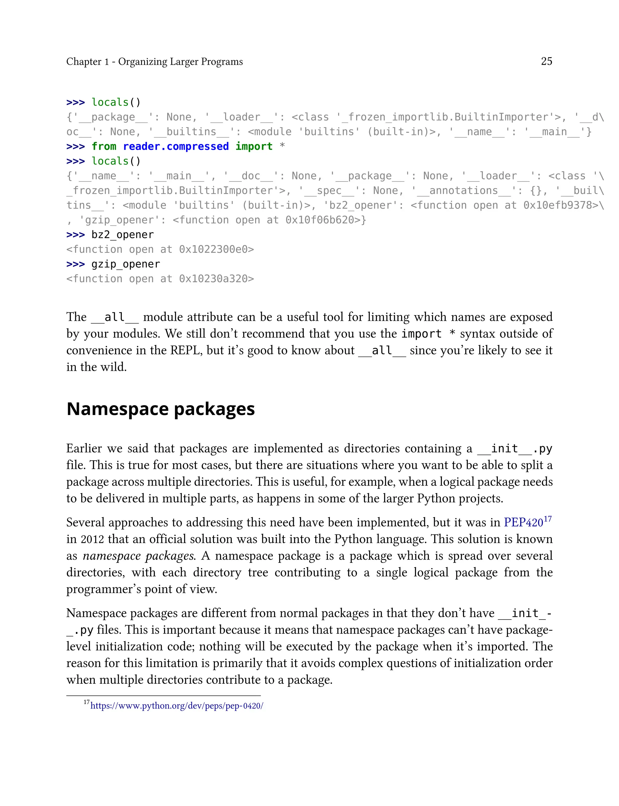 Chapter 1 - Organizing Larger Programs 25
>>> locals()
{'__package__': None, '__loader__': <class '_frozen_importlib.BuiltinImporter'>, '__d
oc__': None, '__builtins__': <module 'builtins' (built-in)>, '__name__': '__main__'}
>>> from reader.compressed import *
>>> locals()
{'__name__': '__main__', '__doc__': None, '__package__': None, '__loader__': <class '
_frozen_importlib.BuiltinImporter'>, '__spec__': None, '__annotations__': {}, '__buil
tins__': <module 'builtins' (built-in)>, 'bz2_opener': <function open at 0x10efb9378>
, 'gzip_opener': <function open at 0x10f06b620>}
>>> bz2_opener
<function open at 0x1022300e0>
>>> gzip_opener
<function open at 0x10230a320>
The __all__ module attribute can be a useful tool for limiting which names are exposed
by your modules. We still don’t recommend that you use the import * syntax outside of
convenience in the REPL, but it’s good to know about __all__ since you’re likely to see it
in the wild.
Namespace packages
Earlier we said that packages are implemented as directories containing a __init__.py
file. This is true for most cases, but there are situations where you want to be able to split a
package across multiple directories. This is useful, for example, when a logical package needs
to be delivered in multiple parts, as happens in some of the larger Python projects.
Several approaches to addressing this need have been implemented, but it was in PEP42017
in 2012 that an official solution was built into the Python language. This solution is known
as namespace packages. A namespace package is a package which is spread over several
directories, with each directory tree contributing to a single logical package from the
programmer’s point of view.
Namespace packages are different from normal packages in that they don’t have __init_-
_.py files. This is important because it means that namespace packages can’t have package-
level initialization code; nothing will be executed by the package when it’s imported. The
reason for this limitation is primarily that it avoids complex questions of initialization order
when multiple directories contribute to a package.
17
https://www.python.org/dev/peps/pep-0420/
 