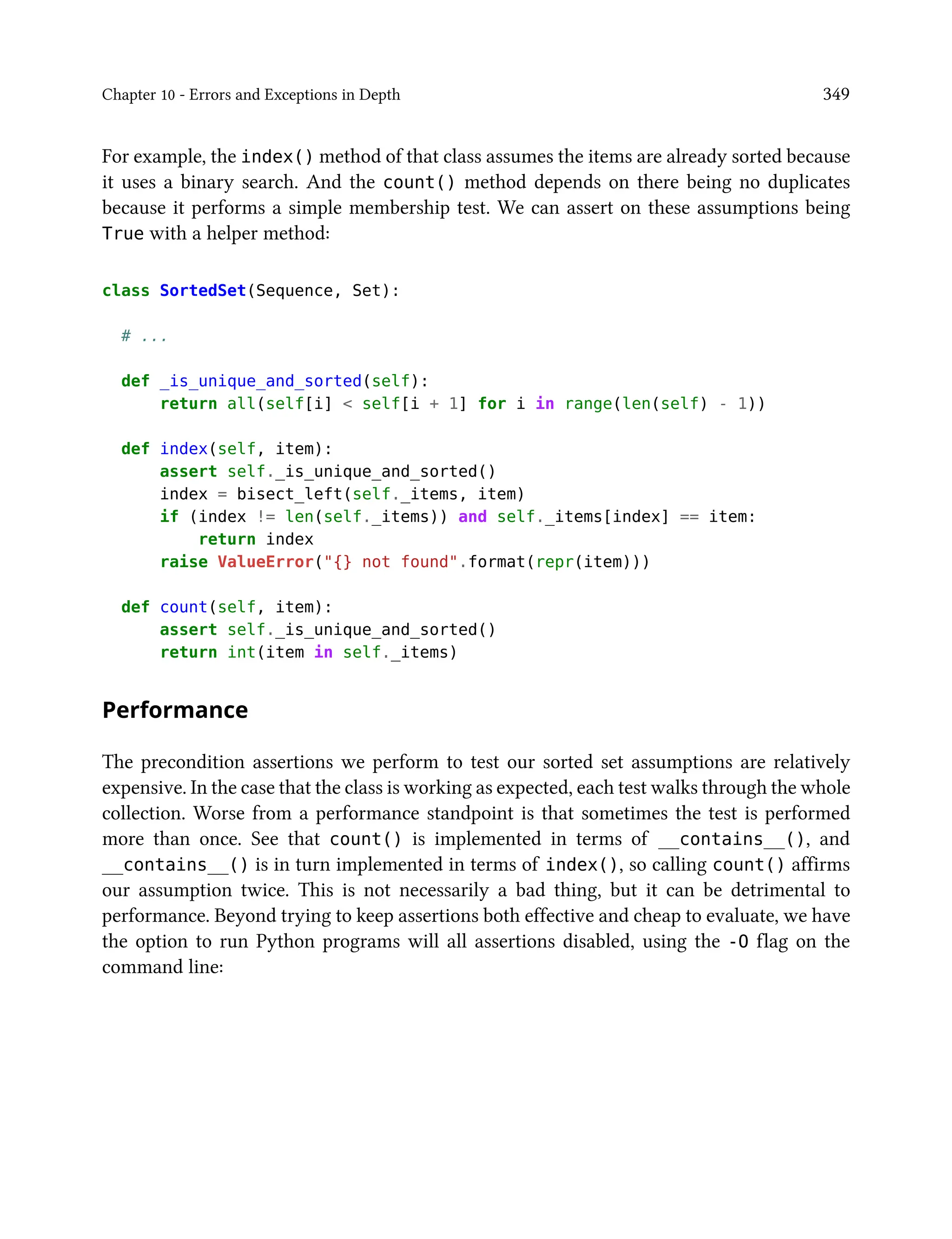 Chapter 10 - Errors and Exceptions in Depth 349
For example, the index() method of that class assumes the items are already sorted because
it uses a binary search. And the count() method depends on there being no duplicates
because it performs a simple membership test. We can assert on these assumptions being
True with a helper method:
class SortedSet(Sequence, Set):
# ...
def _is_unique_and_sorted(self):
return all(self[i] < self[i + 1] for i in range(len(self) - 1))
def index(self, item):
assert self._is_unique_and_sorted()
index = bisect_left(self._items, item)
if (index != len(self._items)) and self._items[index] == item:
return index
raise ValueError("{} not found".format(repr(item)))
def count(self, item):
assert self._is_unique_and_sorted()
return int(item in self._items)
Performance
The precondition assertions we perform to test our sorted set assumptions are relatively
expensive. In the case that the class is working as expected, each test walks through the whole
collection. Worse from a performance standpoint is that sometimes the test is performed
more than once. See that count() is implemented in terms of __contains__(), and
__contains__() is in turn implemented in terms of index(), so calling count() affirms
our assumption twice. This is not necessarily a bad thing, but it can be detrimental to
performance. Beyond trying to keep assertions both effective and cheap to evaluate, we have
the option to run Python programs will all assertions disabled, using the -O flag on the
command line:
 
