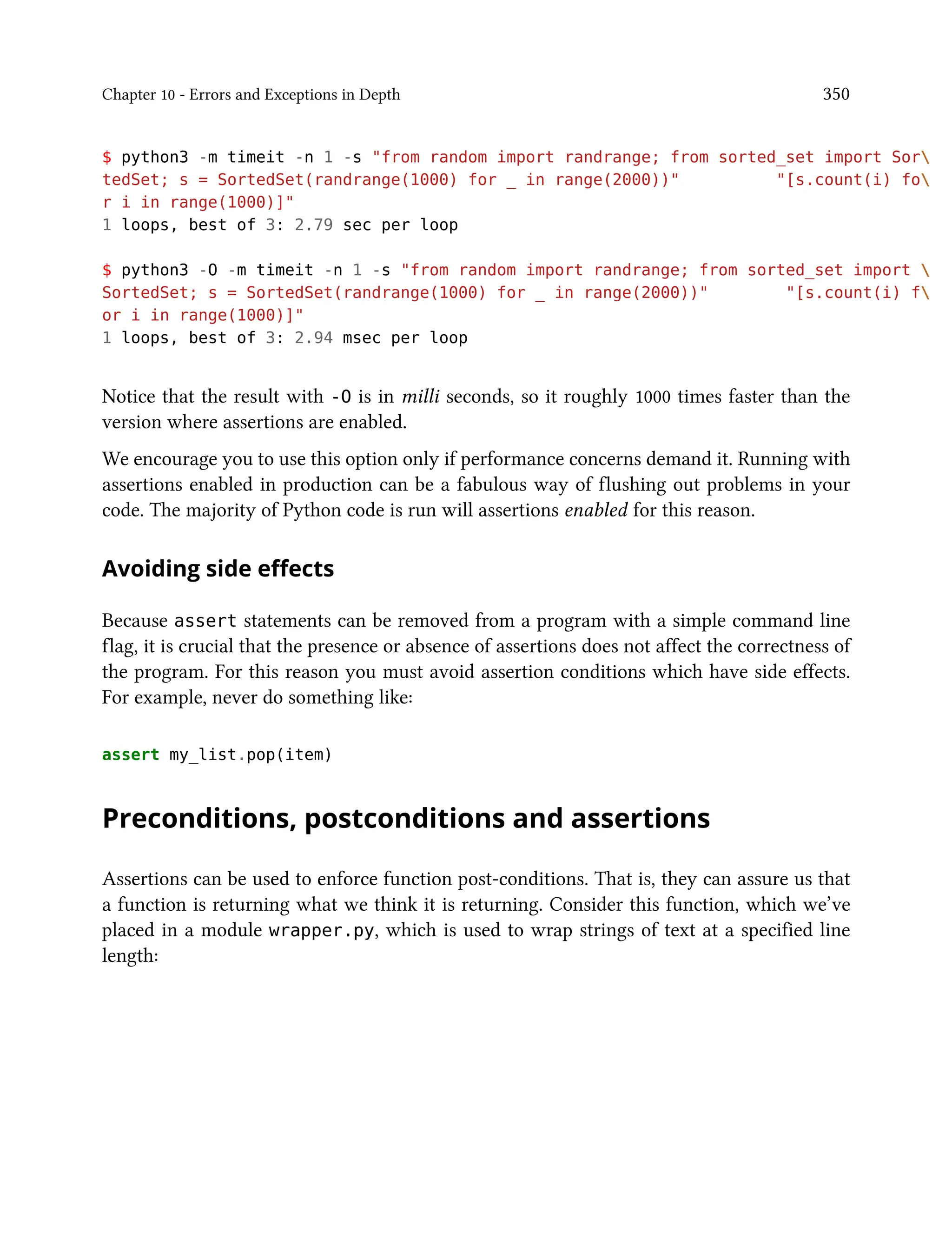 Chapter 10 - Errors and Exceptions in Depth 350
$ python3 -m timeit -n 1 -s "from random import randrange; from sorted_set import Sor
tedSet; s = SortedSet(randrange(1000) for _ in range(2000))" "[s.count(i) fo
r i in range(1000)]"
1 loops, best of 3: 2.79 sec per loop
$ python3 -O -m timeit -n 1 -s "from random import randrange; from sorted_set import 
SortedSet; s = SortedSet(randrange(1000) for _ in range(2000))" "[s.count(i) f
or i in range(1000)]"
1 loops, best of 3: 2.94 msec per loop
Notice that the result with -O is in milli seconds, so it roughly 1000 times faster than the
version where assertions are enabled.
We encourage you to use this option only if performance concerns demand it. Running with
assertions enabled in production can be a fabulous way of flushing out problems in your
code. The majority of Python code is run will assertions enabled for this reason.
Avoiding side effects
Because assert statements can be removed from a program with a simple command line
flag, it is crucial that the presence or absence of assertions does not affect the correctness of
the program. For this reason you must avoid assertion conditions which have side effects.
For example, never do something like:
assert my_list.pop(item)
Preconditions, postconditions and assertions
Assertions can be used to enforce function post-conditions. That is, they can assure us that
a function is returning what we think it is returning. Consider this function, which we’ve
placed in a module wrapper.py, which is used to wrap strings of text at a specified line
length:
 