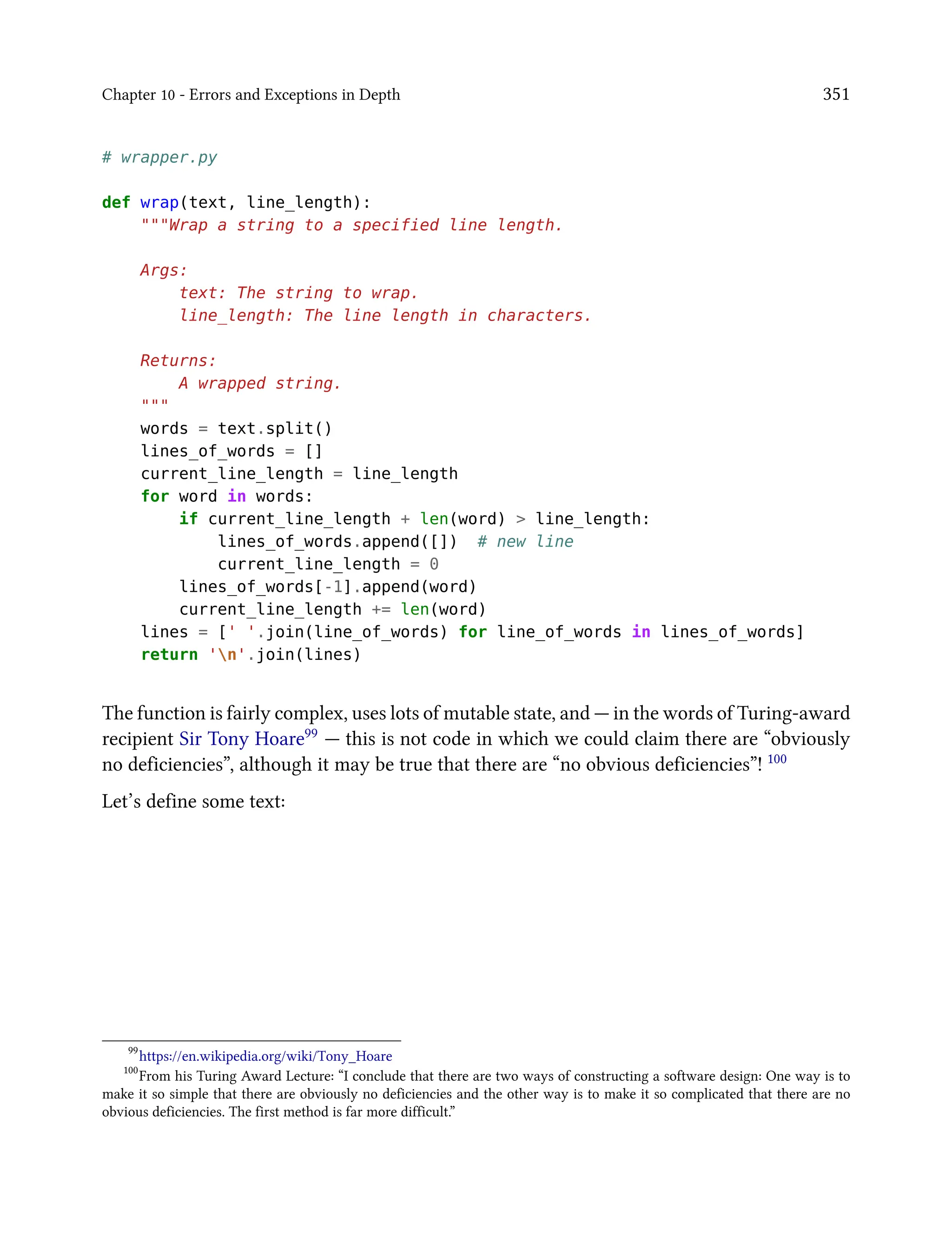 Chapter 10 - Errors and Exceptions in Depth 351
# wrapper.py
def wrap(text, line_length):
"""Wrap a string to a specified line length.
Args:
text: The string to wrap.
line_length: The line length in characters.
Returns:
A wrapped string.
"""
words = text.split()
lines_of_words = []
current_line_length = line_length
for word in words:
if current_line_length + len(word) > line_length:
lines_of_words.append([]) # new line
current_line_length = 0
lines_of_words[-1].append(word)
current_line_length += len(word)
lines = [' '.join(line_of_words) for line_of_words in lines_of_words]
return 'n'.join(lines)
The function is fairly complex, uses lots of mutable state, and — in the words of Turing-award
recipient Sir Tony Hoare99 — this is not code in which we could claim there are “obviously
no deficiencies”, although it may be true that there are “no obvious deficiencies”! 100
Let’s define some text:
99
https://en.wikipedia.org/wiki/Tony_Hoare
100
From his Turing Award Lecture: “I conclude that there are two ways of constructing a software design: One way is to
make it so simple that there are obviously no deficiencies and the other way is to make it so complicated that there are no
obvious deficiencies. The first method is far more difficult.”
 