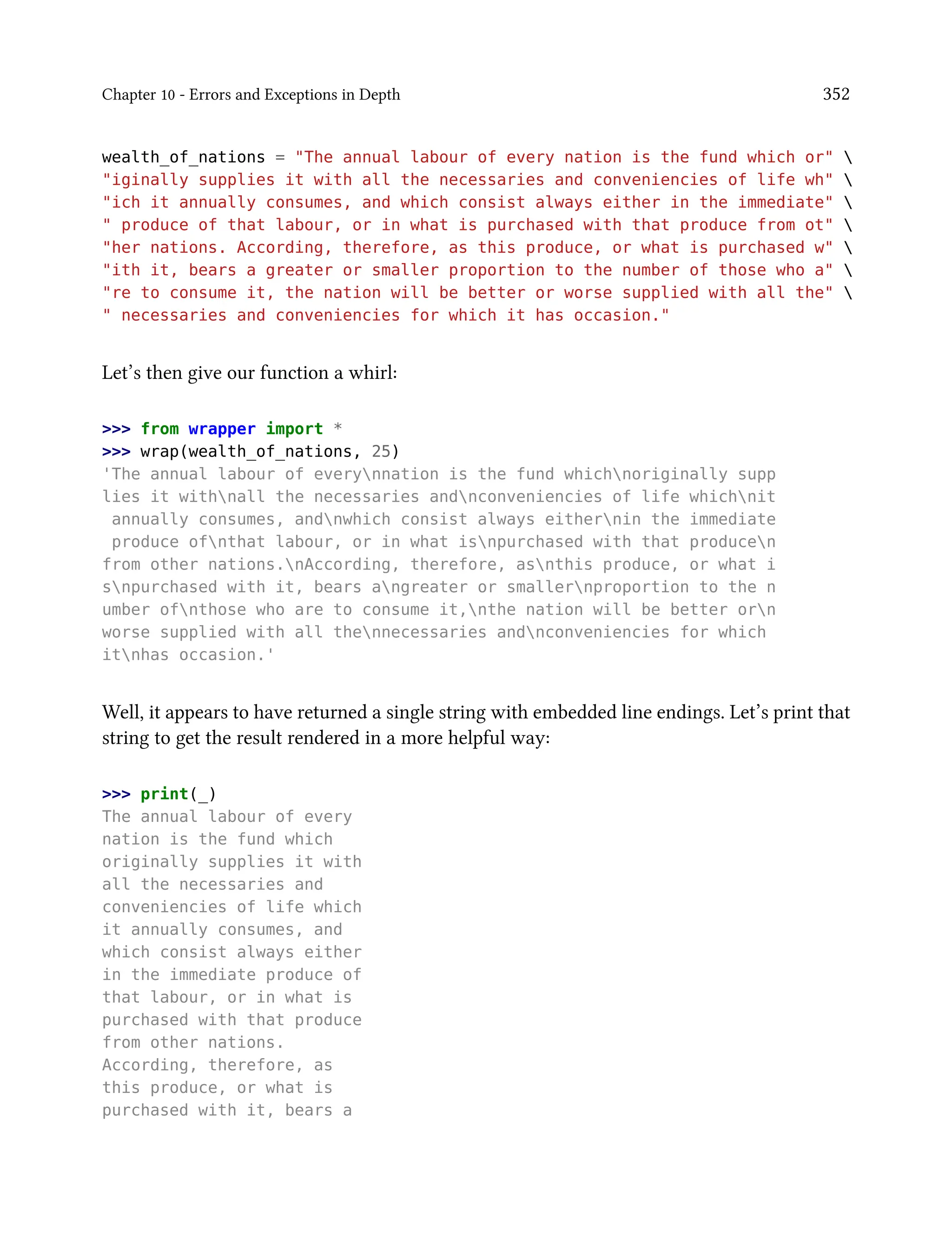 Chapter 10 - Errors and Exceptions in Depth 352
wealth_of_nations = "The annual labour of every nation is the fund which or" 
"iginally supplies it with all the necessaries and conveniencies of life wh" 
"ich it annually consumes, and which consist always either in the immediate" 
" produce of that labour, or in what is purchased with that produce from ot" 
"her nations. According, therefore, as this produce, or what is purchased w" 
"ith it, bears a greater or smaller proportion to the number of those who a" 
"re to consume it, the nation will be better or worse supplied with all the" 
" necessaries and conveniencies for which it has occasion."
Let’s then give our function a whirl:
>>> from wrapper import *
>>> wrap(wealth_of_nations, 25)
'The annual labour of everynnation is the fund whichnoriginally supp
lies it withnall the necessaries andnconveniencies of life whichnit
annually consumes, andnwhich consist always eithernin the immediate
produce ofnthat labour, or in what isnpurchased with that producen
from other nations.nAccording, therefore, asnthis produce, or what i
snpurchased with it, bears angreater or smallernproportion to the n
umber ofnthose who are to consume it,nthe nation will be better orn
worse supplied with all thennecessaries andnconveniencies for which
itnhas occasion.'
Well, it appears to have returned a single string with embedded line endings. Let’s print that
string to get the result rendered in a more helpful way:
>>> print(_)
The annual labour of every
nation is the fund which
originally supplies it with
all the necessaries and
conveniencies of life which
it annually consumes, and
which consist always either
in the immediate produce of
that labour, or in what is
purchased with that produce
from other nations.
According, therefore, as
this produce, or what is
purchased with it, bears a
 