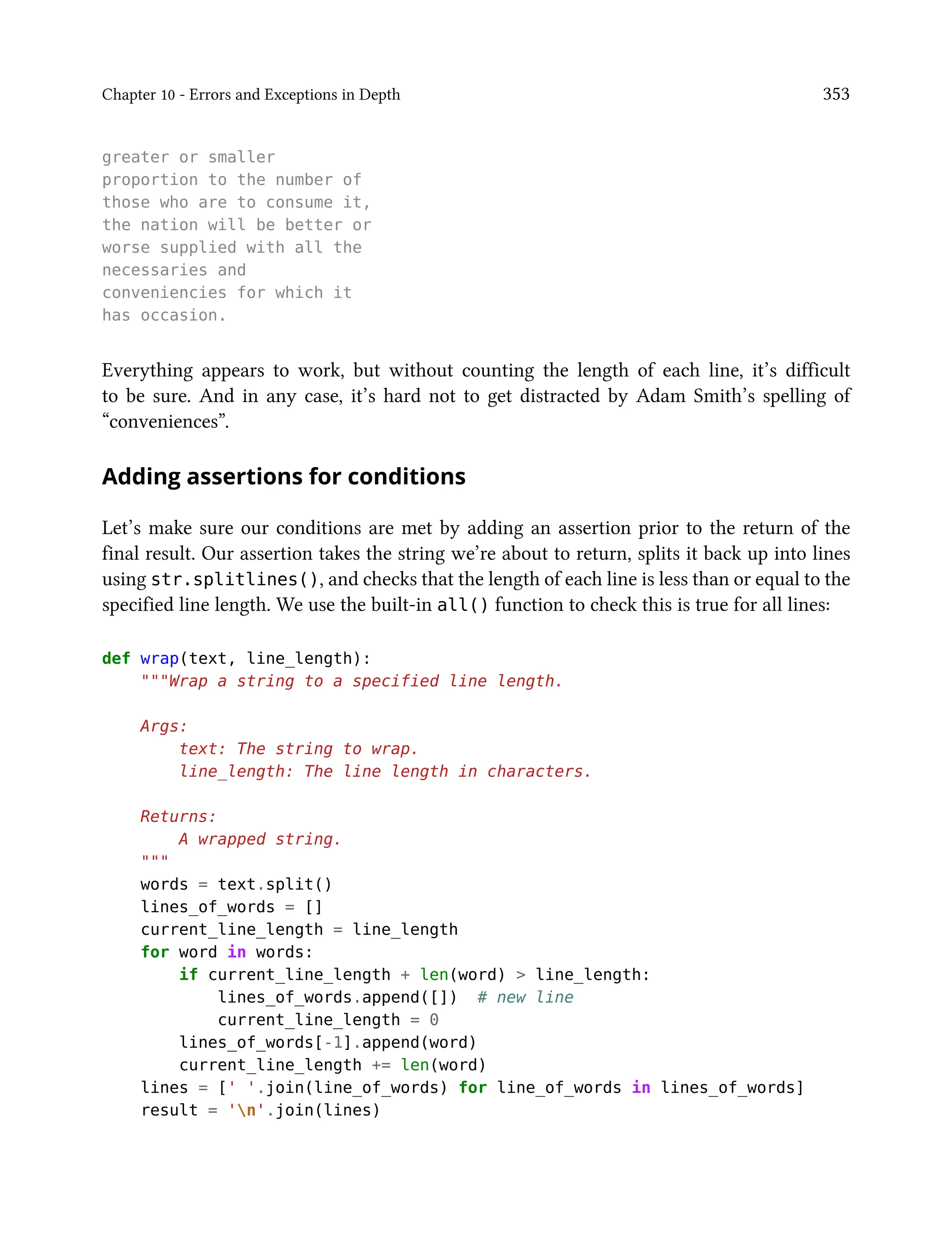 Chapter 10 - Errors and Exceptions in Depth 353
greater or smaller
proportion to the number of
those who are to consume it,
the nation will be better or
worse supplied with all the
necessaries and
conveniencies for which it
has occasion.
Everything appears to work, but without counting the length of each line, it’s difficult
to be sure. And in any case, it’s hard not to get distracted by Adam Smith’s spelling of
“conveniences”.
Adding assertions for conditions
Let’s make sure our conditions are met by adding an assertion prior to the return of the
final result. Our assertion takes the string we’re about to return, splits it back up into lines
using str.splitlines(), and checks that the length of each line is less than or equal to the
specified line length. We use the built-in all() function to check this is true for all lines:
def wrap(text, line_length):
"""Wrap a string to a specified line length.
Args:
text: The string to wrap.
line_length: The line length in characters.
Returns:
A wrapped string.
"""
words = text.split()
lines_of_words = []
current_line_length = line_length
for word in words:
if current_line_length + len(word) > line_length:
lines_of_words.append([]) # new line
current_line_length = 0
lines_of_words[-1].append(word)
current_line_length += len(word)
lines = [' '.join(line_of_words) for line_of_words in lines_of_words]
result = 'n'.join(lines)
 