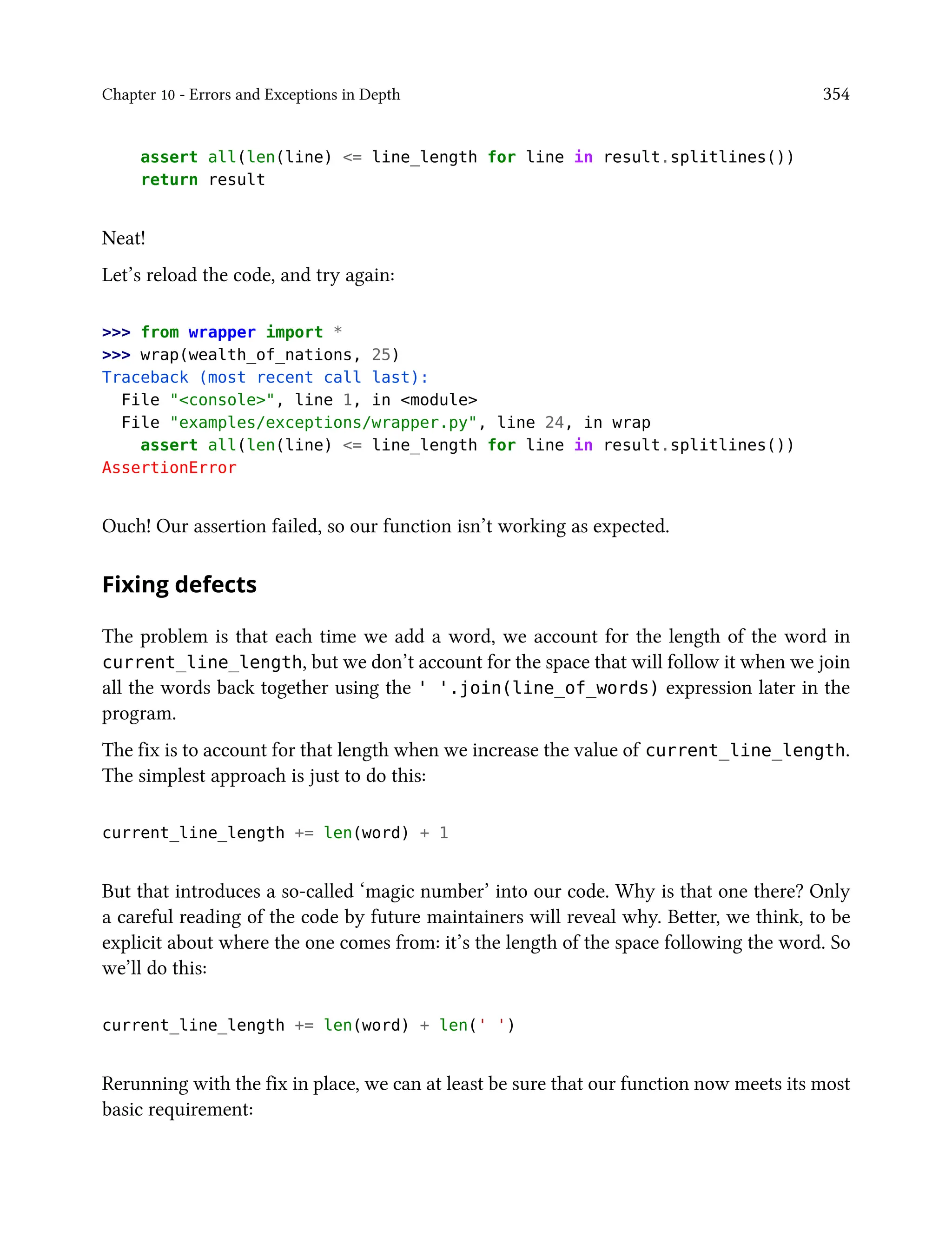 Chapter 10 - Errors and Exceptions in Depth 354
assert all(len(line) <= line_length for line in result.splitlines())
return result
Neat!
Let’s reload the code, and try again:
>>> from wrapper import *
>>> wrap(wealth_of_nations, 25)
Traceback (most recent call last):
File "<console>", line 1, in <module>
File "examples/exceptions/wrapper.py", line 24, in wrap
assert all(len(line) <= line_length for line in result.splitlines())
AssertionError
Ouch! Our assertion failed, so our function isn’t working as expected.
Fixing defects
The problem is that each time we add a word, we account for the length of the word in
current_line_length, but we don’t account for the space that will follow it when we join
all the words back together using the ' '.join(line_of_words) expression later in the
program.
The fix is to account for that length when we increase the value of current_line_length.
The simplest approach is just to do this:
current_line_length += len(word) + 1
But that introduces a so-called ‘magic number’ into our code. Why is that one there? Only
a careful reading of the code by future maintainers will reveal why. Better, we think, to be
explicit about where the one comes from: it’s the length of the space following the word. So
we’ll do this:
current_line_length += len(word) + len(' ')
Rerunning with the fix in place, we can at least be sure that our function now meets its most
basic requirement:
 