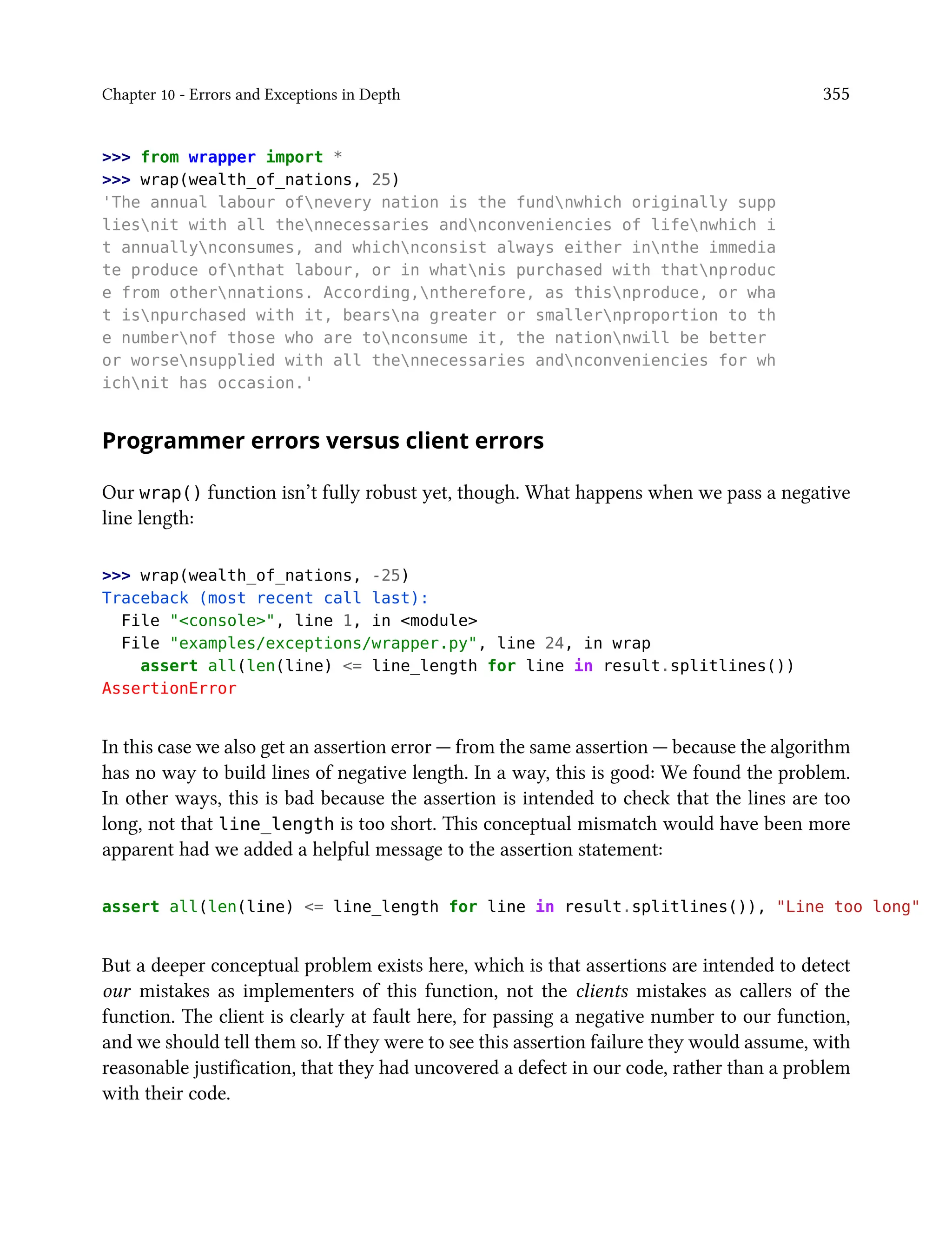 Chapter 10 - Errors and Exceptions in Depth 355
>>> from wrapper import *
>>> wrap(wealth_of_nations, 25)
'The annual labour ofnevery nation is the fundnwhich originally supp
liesnit with all thennecessaries andnconveniencies of lifenwhich i
t annuallynconsumes, and whichnconsist always either innthe immedia
te produce ofnthat labour, or in whatnis purchased with thatnproduc
e from othernnations. According,ntherefore, as thisnproduce, or wha
t isnpurchased with it, bearsna greater or smallernproportion to th
e numbernof those who are tonconsume it, the nationnwill be better
or worsensupplied with all thennecessaries andnconveniencies for wh
ichnit has occasion.'
Programmer errors versus client errors
Our wrap() function isn’t fully robust yet, though. What happens when we pass a negative
line length:
>>> wrap(wealth_of_nations, -25)
Traceback (most recent call last):
File "<console>", line 1, in <module>
File "examples/exceptions/wrapper.py", line 24, in wrap
assert all(len(line) <= line_length for line in result.splitlines())
AssertionError
In this case we also get an assertion error — from the same assertion — because the algorithm
has no way to build lines of negative length. In a way, this is good: We found the problem.
In other ways, this is bad because the assertion is intended to check that the lines are too
long, not that line_length is too short. This conceptual mismatch would have been more
apparent had we added a helpful message to the assertion statement:
assert all(len(line) <= line_length for line in result.splitlines()), "Line too long"
But a deeper conceptual problem exists here, which is that assertions are intended to detect
our mistakes as implementers of this function, not the clients mistakes as callers of the
function. The client is clearly at fault here, for passing a negative number to our function,
and we should tell them so. If they were to see this assertion failure they would assume, with
reasonable justification, that they had uncovered a defect in our code, rather than a problem
with their code.
 