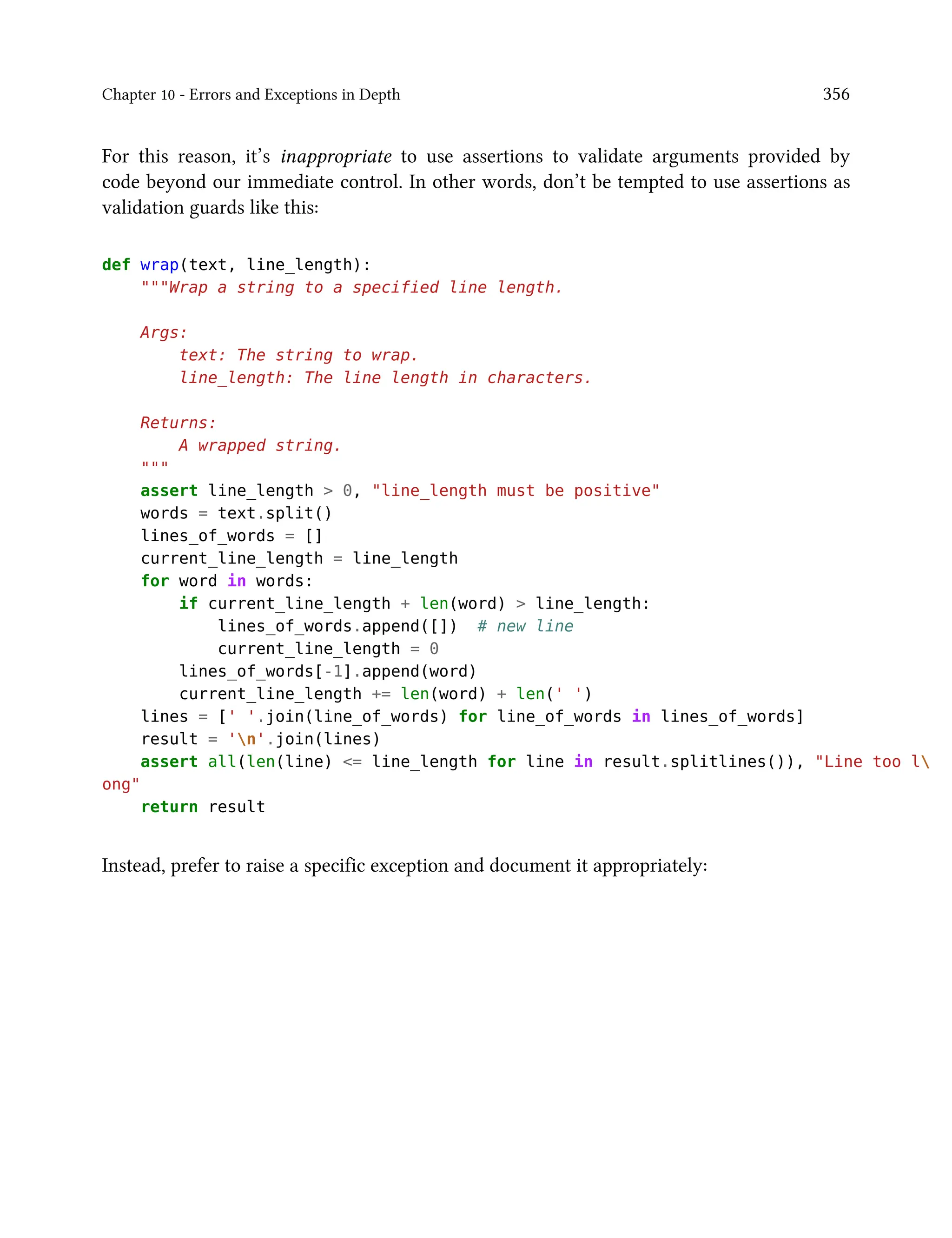 Chapter 10 - Errors and Exceptions in Depth 356
For this reason, it’s inappropriate to use assertions to validate arguments provided by
code beyond our immediate control. In other words, don’t be tempted to use assertions as
validation guards like this:
def wrap(text, line_length):
"""Wrap a string to a specified line length.
Args:
text: The string to wrap.
line_length: The line length in characters.
Returns:
A wrapped string.
"""
assert line_length > 0, "line_length must be positive"
words = text.split()
lines_of_words = []
current_line_length = line_length
for word in words:
if current_line_length + len(word) > line_length:
lines_of_words.append([]) # new line
current_line_length = 0
lines_of_words[-1].append(word)
current_line_length += len(word) + len(' ')
lines = [' '.join(line_of_words) for line_of_words in lines_of_words]
result = 'n'.join(lines)
assert all(len(line) <= line_length for line in result.splitlines()), "Line too l
ong"
return result
Instead, prefer to raise a specific exception and document it appropriately:
 