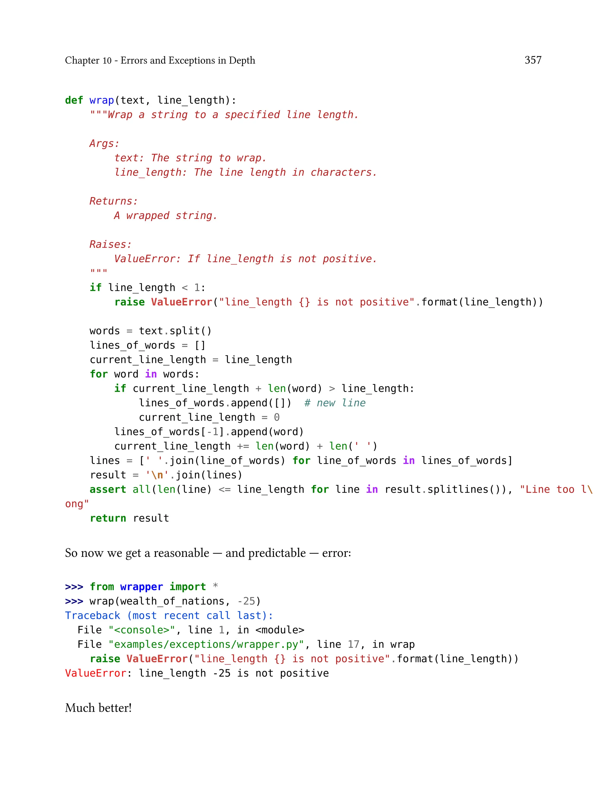 Chapter 10 - Errors and Exceptions in Depth 357
def wrap(text, line_length):
"""Wrap a string to a specified line length.
Args:
text: The string to wrap.
line_length: The line length in characters.
Returns:
A wrapped string.
Raises:
ValueError: If line_length is not positive.
"""
if line_length < 1:
raise ValueError("line_length {} is not positive".format(line_length))
words = text.split()
lines_of_words = []
current_line_length = line_length
for word in words:
if current_line_length + len(word) > line_length:
lines_of_words.append([]) # new line
current_line_length = 0
lines_of_words[-1].append(word)
current_line_length += len(word) + len(' ')
lines = [' '.join(line_of_words) for line_of_words in lines_of_words]
result = 'n'.join(lines)
assert all(len(line) <= line_length for line in result.splitlines()), "Line too l
ong"
return result
So now we get a reasonable — and predictable — error:
>>> from wrapper import *
>>> wrap(wealth_of_nations, -25)
Traceback (most recent call last):
File "<console>", line 1, in <module>
File "examples/exceptions/wrapper.py", line 17, in wrap
raise ValueError("line_length {} is not positive".format(line_length))
ValueError: line_length -25 is not positive
Much better!
 